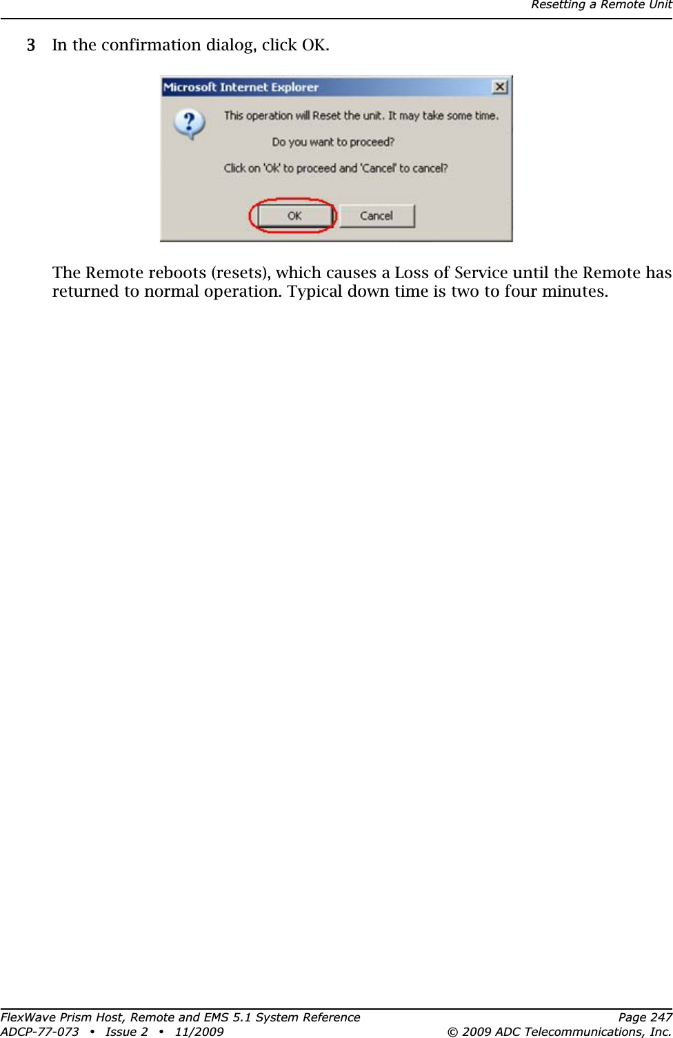 Resetting a Remote UnitFlexWave Prism Host, Remote and EMS 5.1 System Reference Page 247ADCP-77-073 • Issue 2 • 11/2009 © 2009 ADC Telecommunications, Inc.33 In the confirmation dialog, click OK.The Remote reboots (resets), which causes a Loss of Service until the Remote has returned to normal operation. Typical down time is two to four minutes.