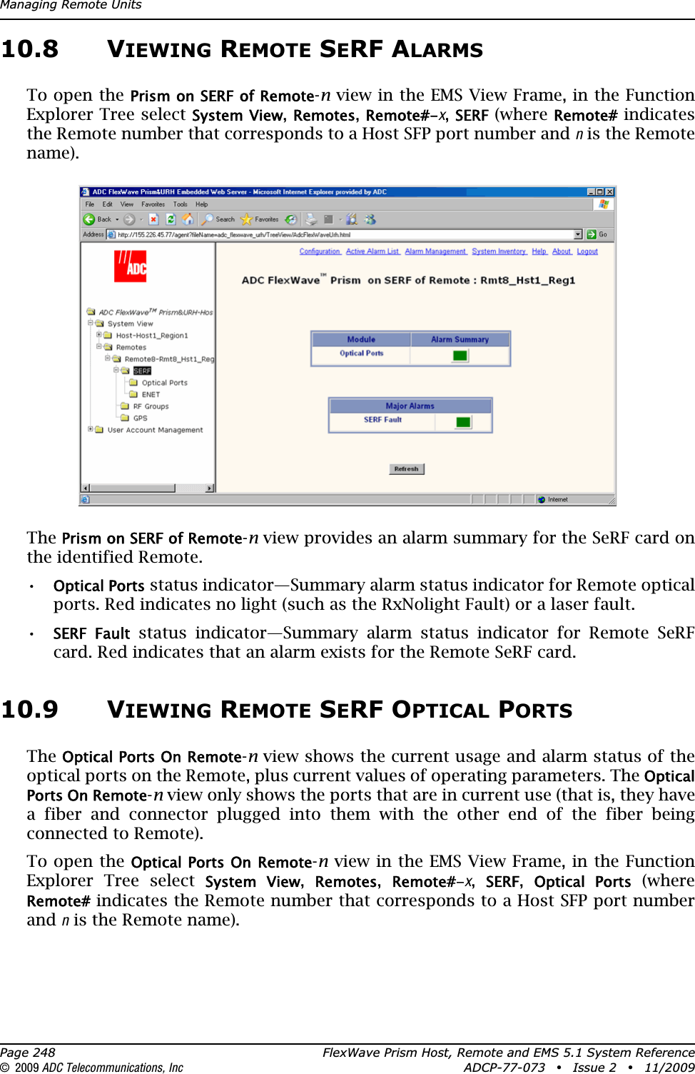 Managing Remote UnitsPage 248 FlexWave Prism Host, Remote and EMS 5.1 System Reference© 2009 ADC Telecommunications, Inc ADCP-77-073 • Issue 2 • 11/200910.8 VIEWING REMOTE SERF ALARMSTo open the Prism on SERF of Remote-n view in the EMS View Frame, in the Function Explorer Tree select System View,Remotes,Remote#-x,SERF (where Remote# indicates the Remote number that corresponds to a Host SFP port number and n is the Remote name).ThePrism on SERF of Remote-n view provides an alarm summary for the SeRF card on the identified Remote. •Optical Ports status indicator—Summary alarm status indicator for Remote optical ports. Red indicates no light (such as the RxNolight Fault) or a laser fault.•SERF  Fault status indicator—Summary alarm status indicator for Remote SeRF card. Red indicates that an alarm exists for the Remote SeRF card. 10.9 VIEWING REMOTE SERF OPTICAL PORTSTheOptical Ports On Remote-n view shows the current usage and alarm status of the optical ports on the Remote, plus current values of operating parameters. The Optical Ports On Remote-n view only shows the ports that are in current use (that is, they have a fiber and connector plugged into them with the other end of the fiber being connected to Remote).To open the Optical Ports On Remote-n view in the EMS View Frame, in the Function Explorer Tree select System  View,Remotes,Remote#-x,SERF,Optical  Ports (where Remote# indicates the Remote number that corresponds to a Host SFP port number and n is the Remote name).