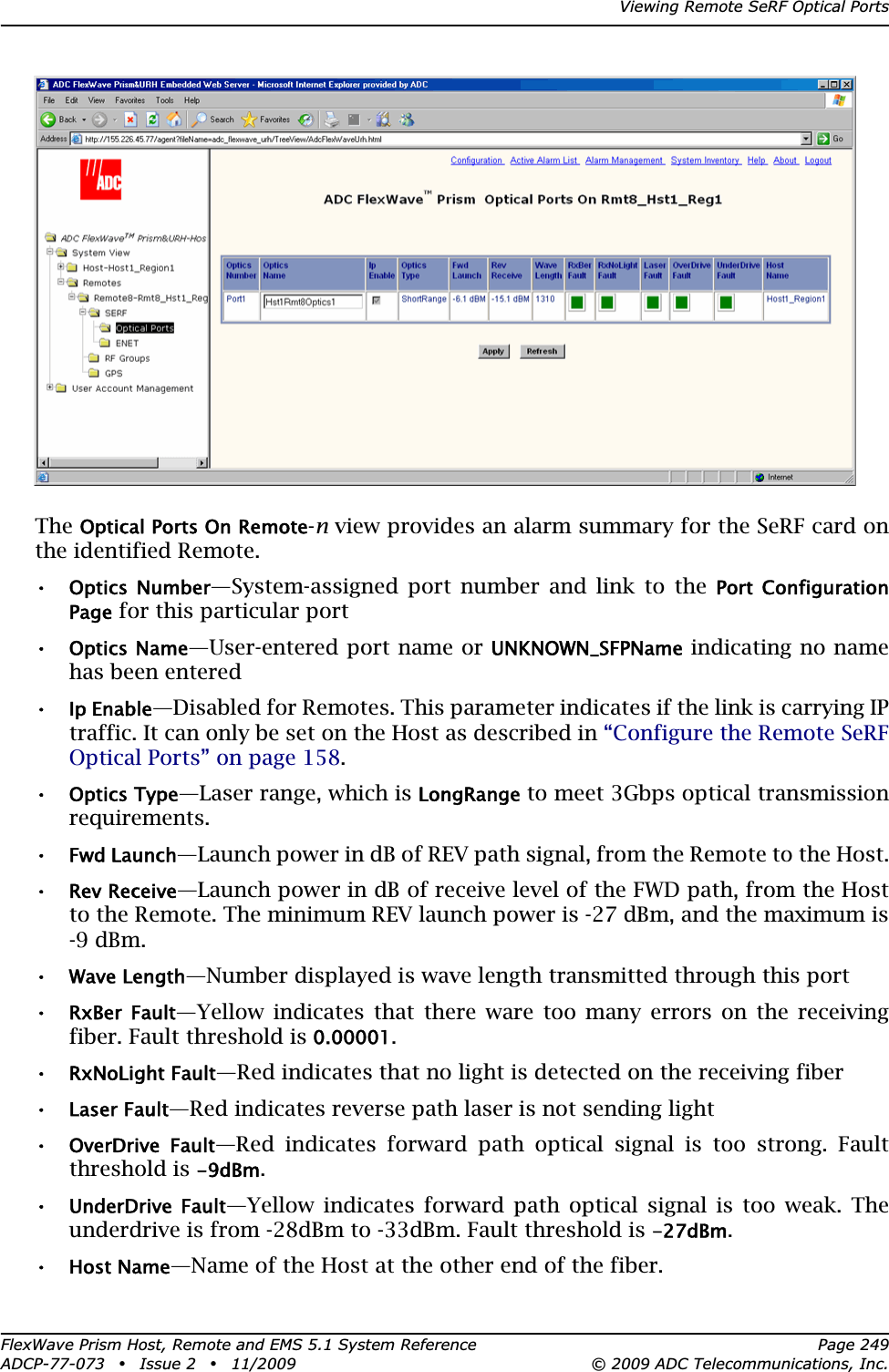 Viewing Remote SeRF Optical PortsFlexWave Prism Host, Remote and EMS 5.1 System Reference Page 249ADCP-77-073 • Issue 2 • 11/2009 © 2009 ADC Telecommunications, Inc.TheOptical Ports On Remote-n view provides an alarm summary for the SeRF card on the identified Remote. •Optics  Number—System-assigned port number and link to the Port  Configuration Page for this particular port•Optics Name—User-entered port name or UNKNOWN_SFPName indicating no name has been entered•Ip Enable—Disabled for Remotes. This parameter indicates if the link is carrying IP traffic. It can only be set on the Host as described in “Configure the Remote SeRF Optical Ports” on page 158.•Optics Type—Laser range, which is LongRange to meet 3Gbps optical transmission requirements.•Fwd Launch—Launch power in dB of REV path signal, from the Remote to the Host.•Rev Receive—Launch power in dB of receive level of the FWD path, from the Host to the Remote. The minimum REV launch power is -27 dBm, and the maximum is -9 dBm.•Wave Length—Number displayed is wave length transmitted through this port•RxBer  Fault—Yellow indicates that there ware too many errors on the receiving fiber. Fault threshold is 0.00001.•RxNoLight Fault—Red indicates that no light is detected on the receiving fiber•Laser Fault—Red indicates reverse path laser is not sending light•OverDrive  Fault—Red indicates forward path optical signal is too strong. Fault threshold is -9dBm.•UnderDrive  Fault—Yellow indicates forward path optical signal is too weak. The underdrive is from -28dBm to -33dBm. Fault threshold is -27dBm.•Host Name—Name of the Host at the other end of the fiber.