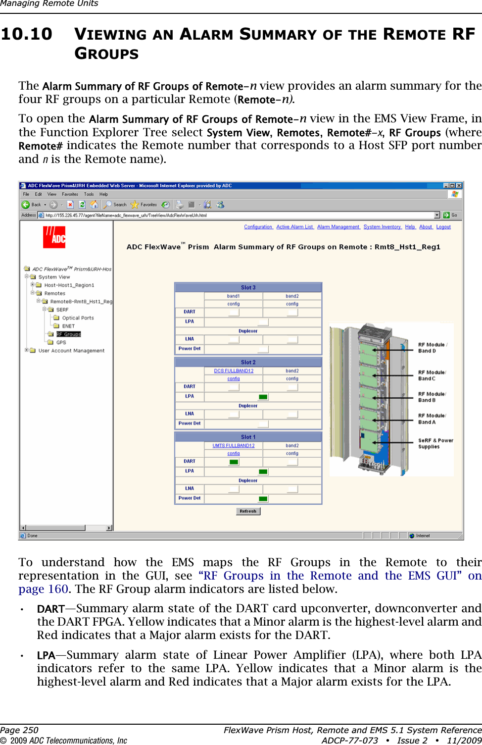 Managing Remote UnitsPage 250 FlexWave Prism Host, Remote and EMS 5.1 System Reference© 2009 ADC Telecommunications, Inc ADCP-77-073 • Issue 2 • 11/200910.10 VIEWING AN ALARM SUMMARY OF THE REMOTE RF GROUPSTheAlarm Summary of RF Groups of Remote-n view provides an alarm summary for the four RF groups on a particular Remote (Remote-n).To open the Alarm Summary of RF Groups of Remote-n view in the EMS View Frame, in the Function Explorer Tree select System View,Remotes,Remote#-x,RF Groups (where Remote# indicates the Remote number that corresponds to a Host SFP port number and n is the Remote name). To understand how the EMS maps the RF Groups in the Remote to their representation in the GUI, see “RF Groups in the Remote and the EMS GUI” on page 160. The RF Group alarm indicators are listed below.•DART—Summary alarm state of the DART card upconverter, downconverter and the DART FPGA. Yellow indicates that a Minor alarm is the highest-level alarm and Red indicates that a Major alarm exists for the DART. •LPA—Summary alarm state of Linear Power Amplifier (LPA), where both LPA indicators refer to the same LPA. Yellow indicates that a Minor alarm is the highest-level alarm and Red indicates that a Major alarm exists for the LPA. 
