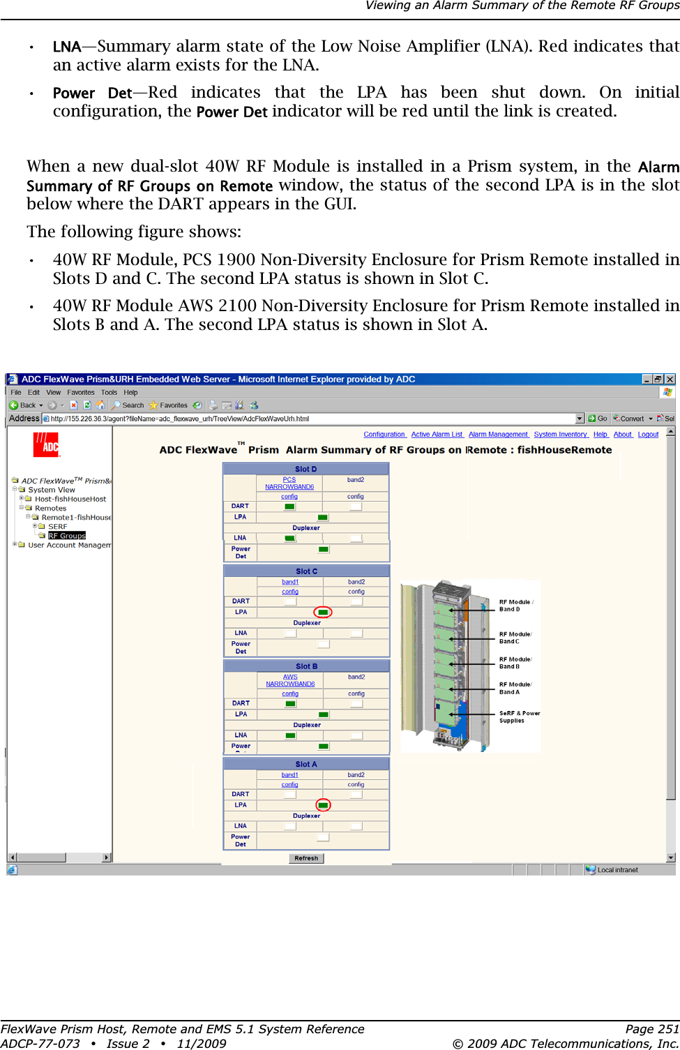 Viewing an Alarm Summary of the Remote RF GroupsFlexWave Prism Host, Remote and EMS 5.1 System Reference Page 251ADCP-77-073 • Issue 2 • 11/2009 © 2009 ADC Telecommunications, Inc.•LNA—Summary alarm state of the Low Noise Amplifier (LNA). Red indicates that an active alarm exists for the LNA.•Power  Det—Red indicates that the LPA has been shut down. On initial configuration, the Power Det indicator will be red until the link is created.When a new dual-slot 40W RF Module is installed in a Prism system, in the AlarmSummary of RF Groups on Remote window, the status of the second LPA is in the slot below where the DART appears in the GUI.The following figure shows:•• 40W RF Module, PCS 1900 Non-Diversity Enclosure for Prism Remote installed in Slots D and C. The second LPA status is shown in Slot C.•• 40W RF Module AWS 2100 Non-Diversity Enclosure for Prism Remote installed in Slots B and A. The second LPA status is shown in Slot A.