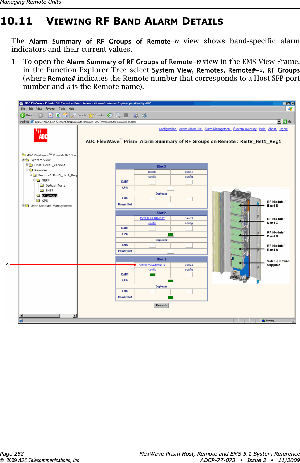 Managing Remote UnitsPage 252 FlexWave Prism Host, Remote and EMS 5.1 System Reference© 2009 ADC Telecommunications, Inc ADCP-77-073 • Issue 2 • 11/200910.11 VIEWING RF BAND ALARM DETAILSTheAlarm  Summary  of  RF  Groups  of  Remote-n view shows band-specific alarm indicators and their current values. 11 To open the Alarm Summary of RF Groups of Remote-n view in the EMS View Frame, in the Function Explorer Tree select System  View,Remotes,Remote#-x,RF  Groups(whereRemote# indicates the Remote number that corresponds to a Host SFP port number and n is the Remote name). 