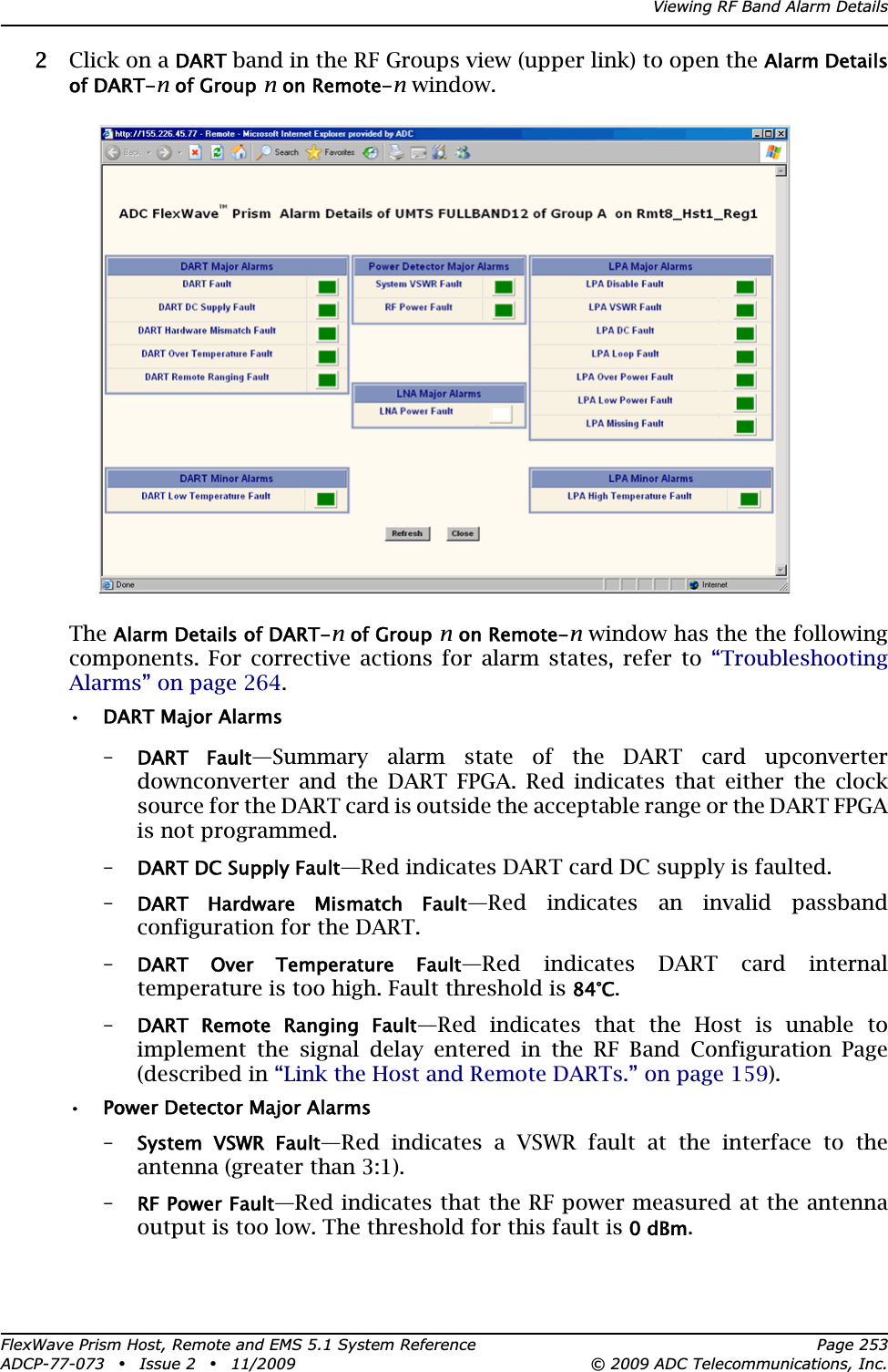 Viewing RF Band Alarm DetailsFlexWave Prism Host, Remote and EMS 5.1 System Reference Page 253ADCP-77-073 • Issue 2 • 11/2009 © 2009 ADC Telecommunications, Inc.22 Click on a DART band in the RF Groups view (upper link) to open the Alarm Details of DART-n of Group n on Remote-n window.TheAlarm Details of DART-n of Group n on Remote-n window has the the following components. For corrective actions for alarm states, refer to “TroubleshootingAlarms” on page 264.• DART Major Alarms–DART  Fault—Summary alarm state of the DART card upconverter downconverter and the DART FPGA. Red indicates that either the clock source for the DART card is outside the acceptable range or the DART FPGA is not programmed. –DART DC Supply Fault—Red indicates DART card DC supply is faulted. –DART  Hardware  Mismatch  Fault—Red indicates an invalid passband configuration for the DART. –DART  Over  Temperature  Fault—Red indicates DART card internal temperature is too high. Fault threshold is 84°C.–DART  Remote  Ranging  Fault—Red indicates that the Host is unable to implement the signal delay entered in the RF Band Configuration Page (described in “Link the Host and Remote DARTs.” on page 159).• Power Detector Major Alarms–System  VSWR  Fault—Red indicates a VSWR fault at the interface to the antenna (greater than 3:1).–RF Power Fault—Red indicates that the RF power measured at the antenna output is too low. The threshold for this fault is 0 dBm.