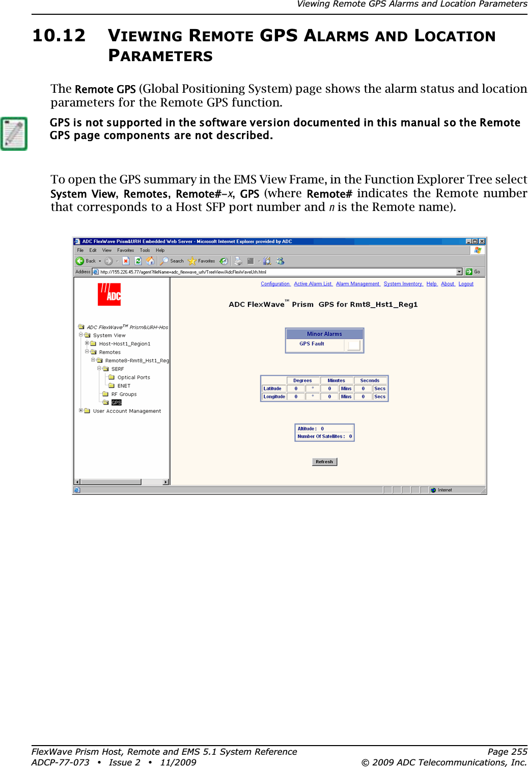 Viewing Remote GPS Alarms and Location ParametersFlexWave Prism Host, Remote and EMS 5.1 System Reference Page 255ADCP-77-073 • Issue 2 • 11/2009 © 2009 ADC Telecommunications, Inc.10.12 VIEWING REMOTE GPS ALARMS AND LOCATIONPARAMETERSTheRemote GPS (Global Positioning System) page shows the alarm status and location parameters for the Remote GPS function.To open the GPS summary in the EMS View Frame, in the Function Explorer Tree select System  View,Remotes,Remote#-x,GPS (where Remote# indicates the Remote number that corresponds to a Host SFP port number and n is the Remote name).GPS is not supported in the software version documented in this manual so the Remote GPS page components are not described.