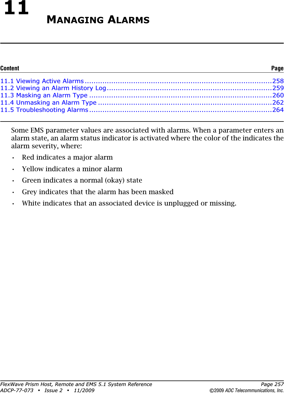 FlexWave Prism Host, Remote and EMS 5.1 System Reference Page 257ADCP-77-073 • Issue 2 • 11/2009 ©2009 ADC Telecommunications, Inc.11 MANAGING ALARMS11.1 Viewing Active Alarms .....................................................................................25811.2 Viewing an Alarm History Log...........................................................................25911.3 Masking an Alarm Type ...................................................................................26011.4 Unmasking an Alarm Type ...............................................................................26211.5 Troubleshooting Alarms...................................................................................264Some EMS parameter values are associated with alarms. When a parameter enters an alarm state, an alarm status indicator is activated where the color of the indicates the alarm severity, where:•• Red indicates a major alarm•• Yellow indicates a minor alarm•• Green indicates a normal (okay) state•• Grey indicates that the alarm has been masked•• White indicates that an associated device is unplugged or missing.Content Page