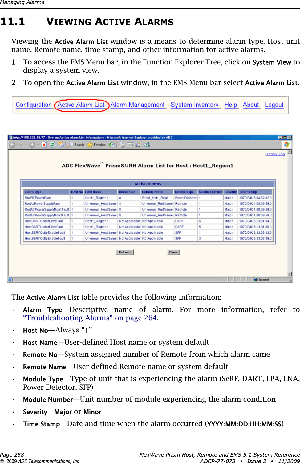 Managing AlarmsPage 258 FlexWave Prism Host, Remote and EMS 5.1 System Reference© 2009 ADC Telecommunications, Inc ADCP-77-073 • Issue 2 • 11/200911.1 VIEWING ACTIVE ALARMSViewing the Active Alarm List window is a means to determine alarm type, Host unit name, Remote name, time stamp, and other information for active alarms.11 To access the EMS Menu bar, in the Function Explorer Tree, click on System View to display a system view.22 To open the Active Alarm List window, in the EMS Menu bar select Active Alarm List.TheActive Alarm List table provides the following information:•Alarm  Type—Descriptive name of alarm. For more information, refer to “Troubleshooting Alarms” on page 264.•Host No—Always “1”•Host Name—User-defined Host name or system default•Remote No—System assigned number of Remote from which alarm came•Remote Name—User-defined Remote name or system default•Module Type—Type of unit that is experiencing the alarm (SeRF, DART, LPA, LNA, Power Detector, SFP)•Module Number—Unit number of module experiencing the alarm condition•Severity—Major or Minor•Time Stamp—Date and time when the alarm occurred (YYYY:MM:DD:HH:MM:SS)