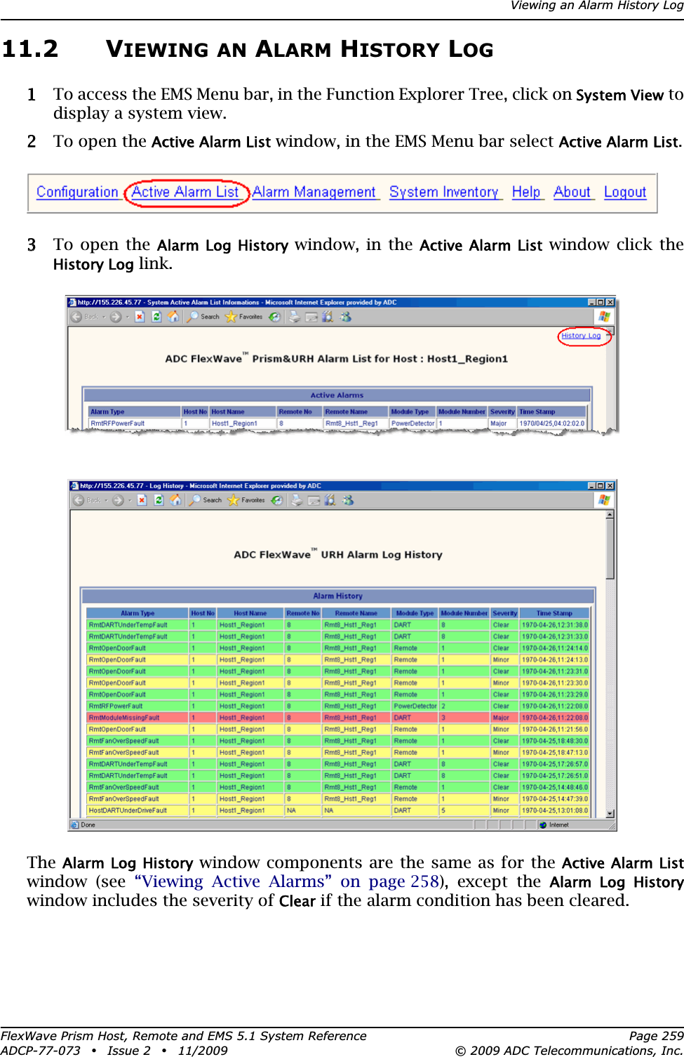 Viewing an Alarm History LogFlexWave Prism Host, Remote and EMS 5.1 System Reference Page 259ADCP-77-073 • Issue 2 • 11/2009 © 2009 ADC Telecommunications, Inc.11.2 VIEWING AN ALARM HISTORY LOG11 To access the EMS Menu bar, in the Function Explorer Tree, click on System View to display a system view.22 To open the Active Alarm List window, in the EMS Menu bar select Active Alarm List.33 To open the Alarm Log History window, in the Active Alarm List window click the History Log link.TheAlarm Log History window components are the same as for the Active Alarm Listwindow (see “Viewing Active Alarms” on page 258), except the Alarm  Log  Historywindow includes the severity of Clear if the alarm condition has been cleared. 