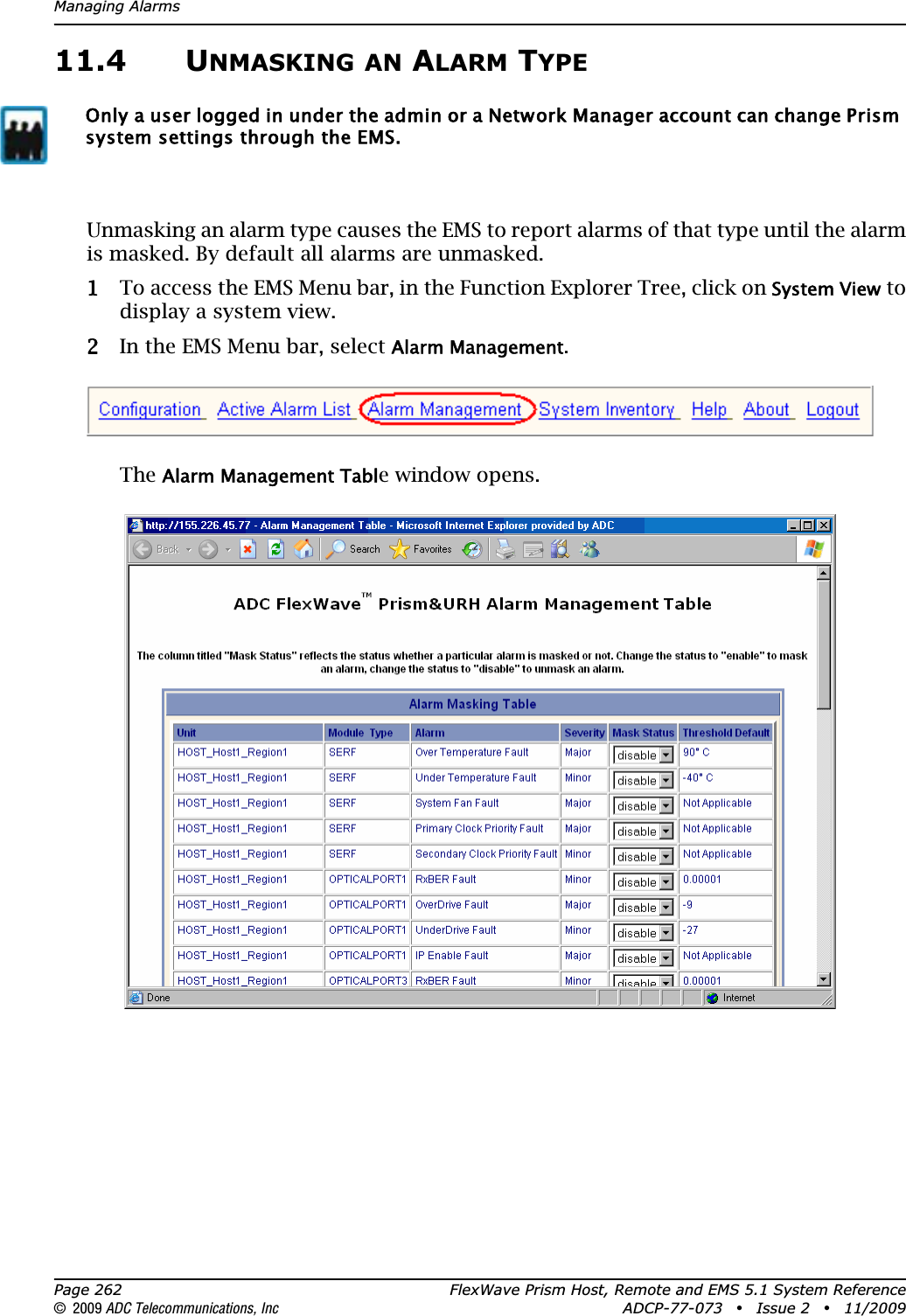 Managing AlarmsPage 262 FlexWave Prism Host, Remote and EMS 5.1 System Reference© 2009 ADC Telecommunications, Inc ADCP-77-073 • Issue 2 • 11/200911.4 UNMASKING AN ALARM TYPEUnmasking an alarm type causes the EMS to report alarms of that type until the alarm is masked. By default all alarms are unmasked. 11 To access the EMS Menu bar, in the Function Explorer Tree, click on System View to display a system view.22 In the EMS Menu bar, select Alarm Management.TheAlarm Management Table window opens.Only a user logged in under the admin or a Network Manager account can change Prism system settings through the EMS.