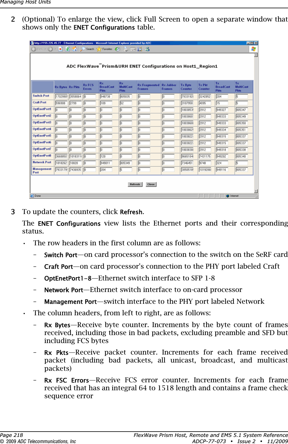 Managing Host UnitsPage 218 FlexWave Prism Host, Remote and EMS 5.1 System Reference© 2009 ADC Telecommunications, Inc ADCP-77-073 • Issue 2 • 11/200922 (Optional) To enlarge the view, click Full Screen to open a separate window that shows only the ENET Configurations table.33 To update the counters, click Refresh.TheENET  Configurations view lists the Ethernet ports and their corresponding status.•• The row headers in the first column are as follows:–Switch Port—on card processor&apos;s connection to the switch on the SeRF card–Craft Port—on card processor&apos;s connection to the PHY port labeled Craft–OptEnetPort1-8—Ethernet switch interface to SFP 1-8–Network Port—Ethernet switch interface to on-card processor–Management Port—switch interface to the PHY port labeled Network•• The column headers, from left to right, are as follows:–Rx  Bytes—Receive byte counter. Increments by the byte count of frames received, including those in bad packets, excluding preamble and SFD but including FCS bytes–Rx  Pkts—Receive packet counter. Increments for each frame received packet (including bad packets, all unicast, broadcast, and multicast packets)–Rx  FSC  Errors—Receive FCS error counter. Increments for each frame received that has an integral 64 to 1518 length and contains a frame check sequence error