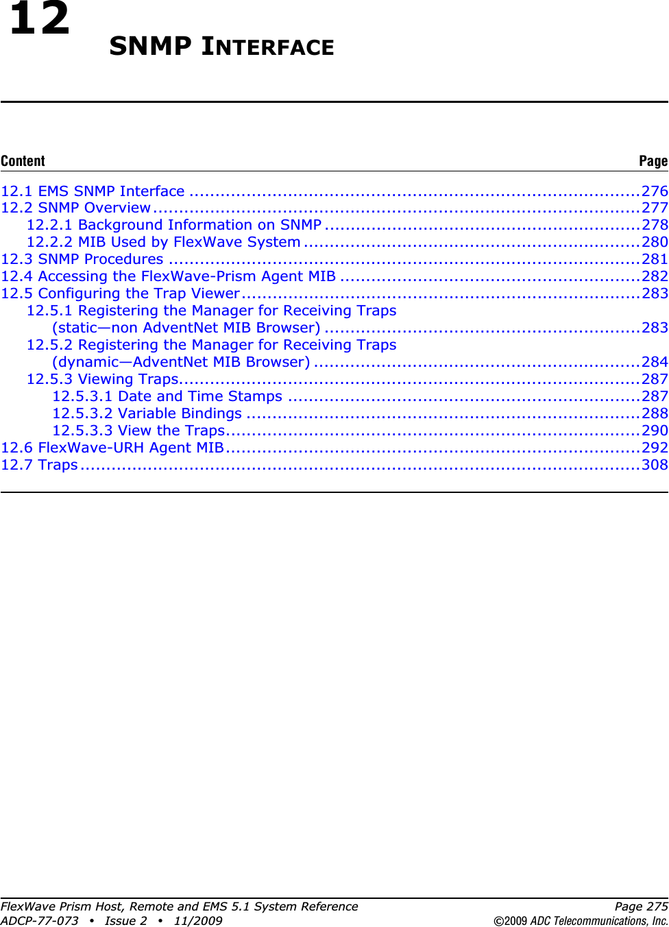 FlexWave Prism Host, Remote and EMS 5.1 System Reference Page 275ADCP-77-073 • Issue 2 • 11/2009 ©2009 ADC Telecommunications, Inc.12 SNMP INTERFACE12.1 EMS SNMP Interface .......................................................................................27612.2 SNMP Overview..............................................................................................27712.2.1 Background Information on SNMP .............................................................27812.2.2 MIB Used by FlexWave System .................................................................28012.3 SNMP Procedures ...........................................................................................28112.4 Accessing the FlexWave-Prism Agent MIB ..........................................................28212.5 Configuring the Trap Viewer.............................................................................28312.5.1 Registering the Manager for Receiving Traps (static—non AdventNet MIB Browser) .............................................................28312.5.2 Registering the Manager for Receiving Traps (dynamic—AdventNet MIB Browser) ...............................................................28412.5.3 Viewing Traps.........................................................................................28712.5.3.1 Date and Time Stamps ....................................................................28712.5.3.2 Variable Bindings ............................................................................28812.5.3.3 View the Traps................................................................................29012.6 FlexWave-URH Agent MIB................................................................................29212.7 Traps ............................................................................................................308Content Page