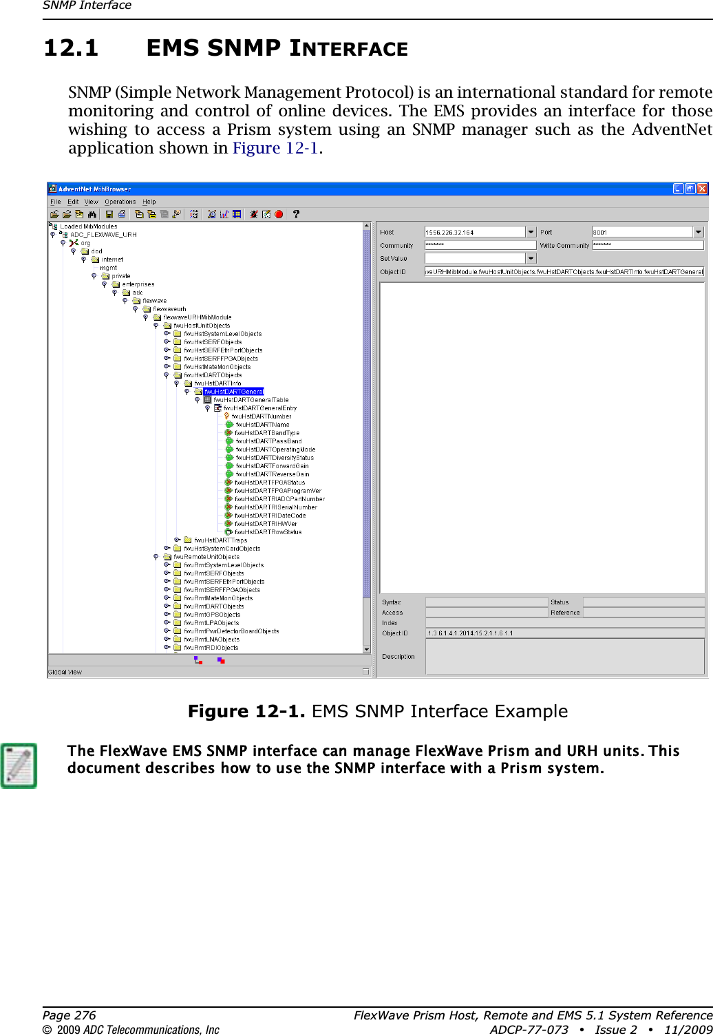 SNMP InterfacePage 276 FlexWave Prism Host, Remote and EMS 5.1 System Reference© 2009 ADC Telecommunications, Inc ADCP-77-073 • Issue 2 • 11/200912.1 EMS SNMP INTERFACESNMP (Simple Network Management Protocol) is an international standard for remote monitoring and control of online devices. The EMS provides an interface for those wishing to access a Prism system using an SNMP manager such as the AdventNet application shown in Figure 12-1.Figure 12-1. EMS SNMP Interface ExampleThe FlexWave EMS SNMP interface can manage FlexWave Prism and URH units. This document describes how to use the SNMP interface with a Prism system.