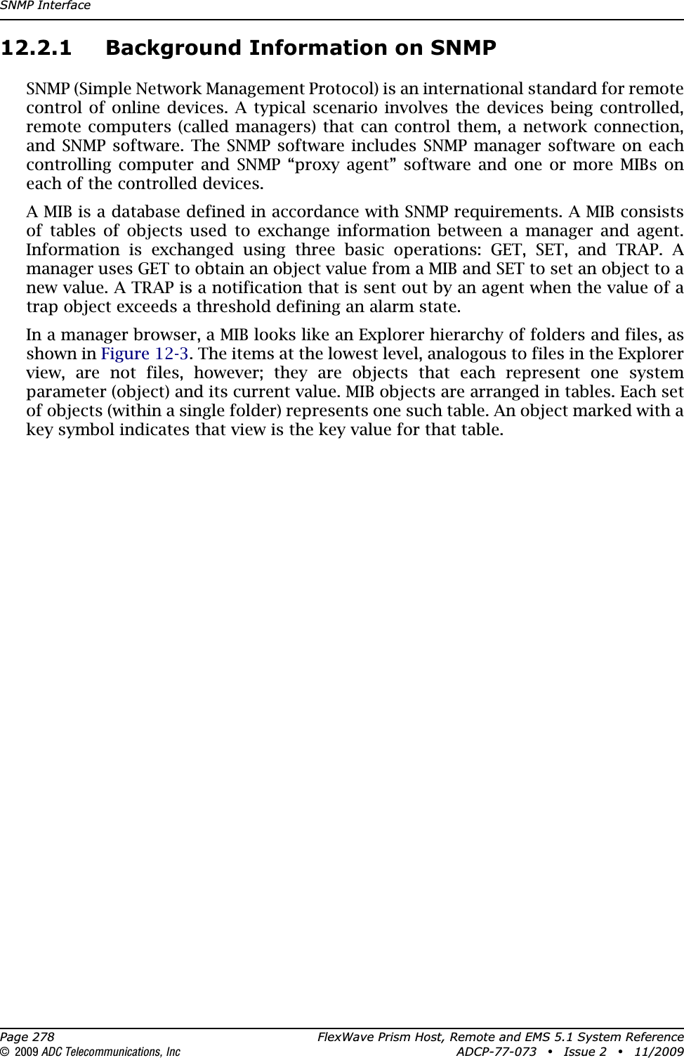 SNMP InterfacePage 278 FlexWave Prism Host, Remote and EMS 5.1 System Reference© 2009 ADC Telecommunications, Inc ADCP-77-073 • Issue 2 • 11/200912.2.1 Background Information on SNMPSNMP (Simple Network Management Protocol) is an international standard for remote control of online devices. A typical scenario involves the devices being controlled, remote computers (called managers) that can control them, a network connection, and SNMP software. The SNMP software includes SNMP manager software on each controlling computer and SNMP “proxy agent” software and one or more MIBs on each of the controlled devices. A MIB is a database defined in accordance with SNMP requirements. A MIB consists of tables of objects used to exchange information between a manager and agent. Information is exchanged using three basic operations: GET, SET, and TRAP. A manager uses GET to obtain an object value from a MIB and SET to set an object to a new value. A TRAP is a notification that is sent out by an agent when the value of a trap object exceeds a threshold defining an alarm state.In a manager browser, a MIB looks like an Explorer hierarchy of folders and files, as shown in Figure 12-3. The items at the lowest level, analogous to files in the Explorer view, are not files, however; they are objects that each represent one system parameter (object) and its current value. MIB objects are arranged in tables. Each set of objects (within a single folder) represents one such table. An object marked with a key symbol indicates that view is the key value for that table.