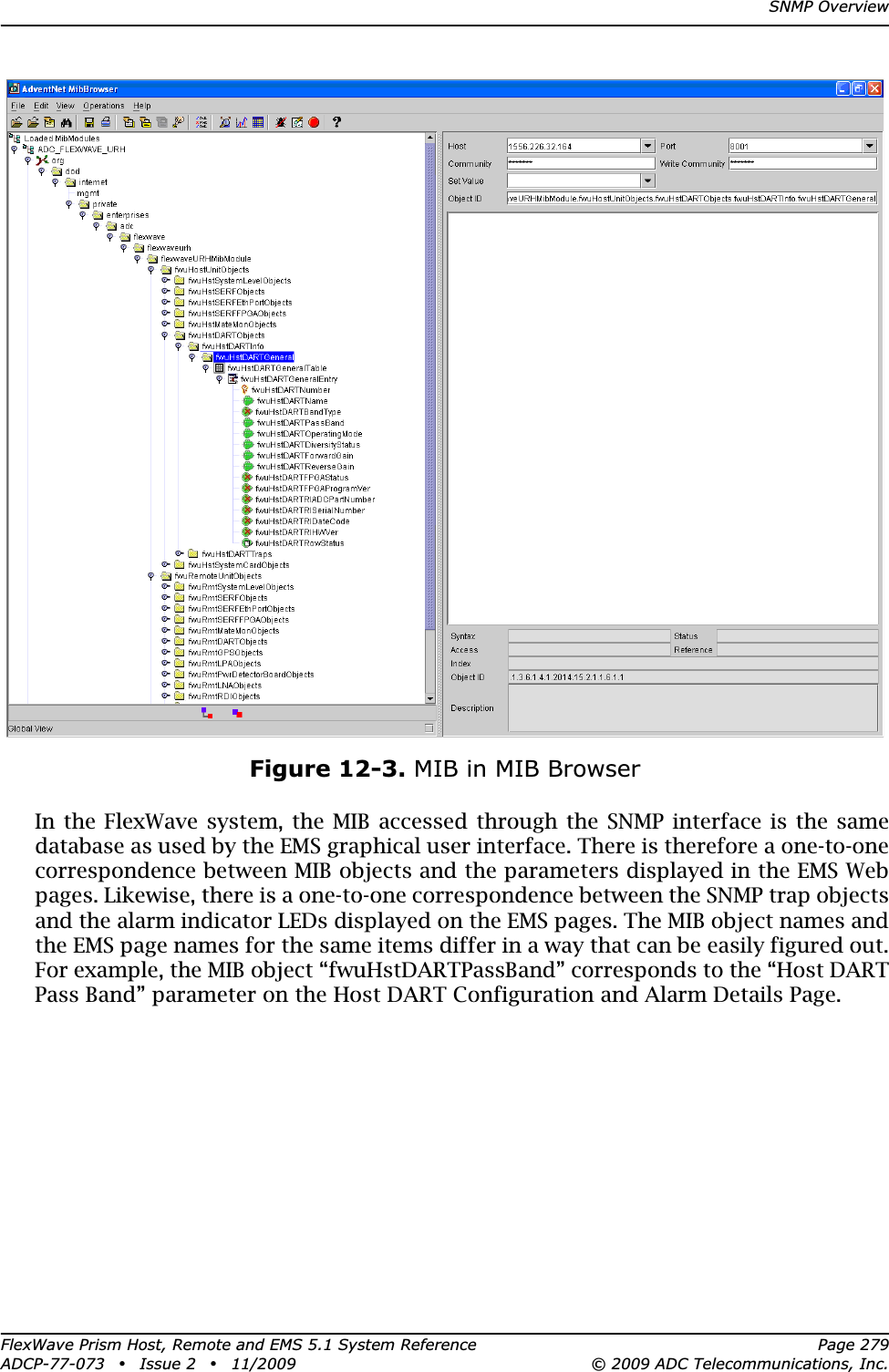 SNMP OverviewFlexWave Prism Host, Remote and EMS 5.1 System Reference Page 279ADCP-77-073 • Issue 2 • 11/2009 © 2009 ADC Telecommunications, Inc.Figure 12-3. MIB in MIB BrowserIn the FlexWave system, the MIB accessed through the SNMP interface is the same database as used by the EMS graphical user interface. There is therefore a one-to-one correspondence between MIB objects and the parameters displayed in the EMS Web pages. Likewise, there is a one-to-one correspondence between the SNMP trap objects and the alarm indicator LEDs displayed on the EMS pages. The MIB object names and the EMS page names for the same items differ in a way that can be easily figured out. For example, the MIB object “fwuHstDARTPassBand” corresponds to the “Host DART Pass Band” parameter on the Host DART Configuration and Alarm Details Page.