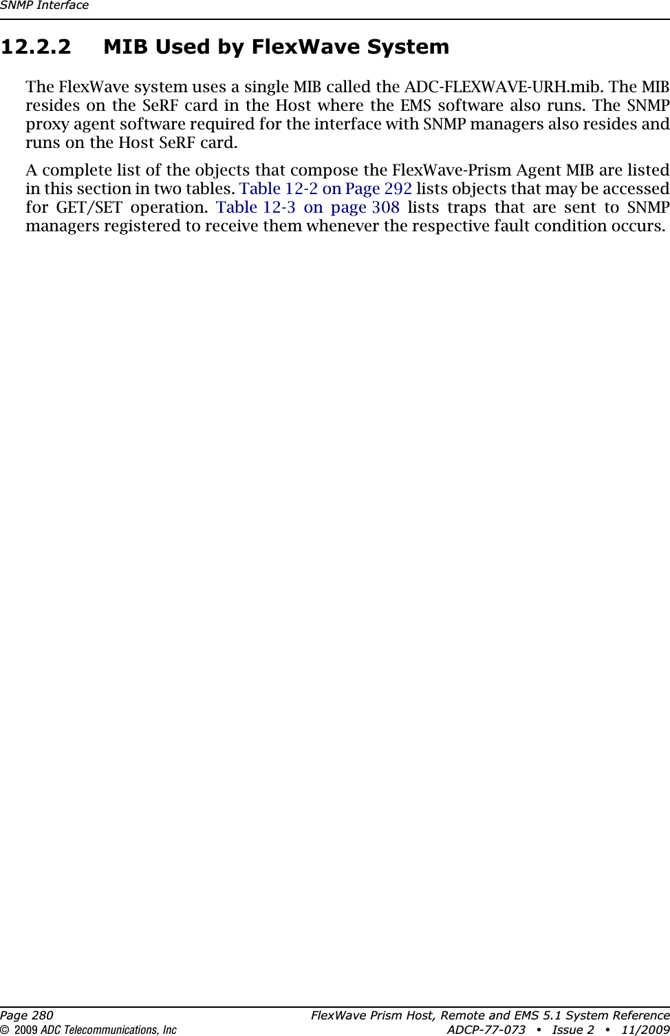SNMP InterfacePage 280 FlexWave Prism Host, Remote and EMS 5.1 System Reference© 2009 ADC Telecommunications, Inc ADCP-77-073 • Issue 2 • 11/200912.2.2 MIB Used by FlexWave SystemThe FlexWave system uses a single MIB called the ADC-FLEXWAVE-URH.mib. The MIB resides on the SeRF card in the Host where the EMS software also runs. The SNMP proxy agent software required for the interface with SNMP managers also resides and runs on the Host SeRF card.A complete list of the objects that compose the FlexWave-Prism Agent MIB are listed in this section in two tables. Table 12-2 on Page 292 lists objects that may be accessed for GET/SET operation. Table 12-3 on page 308 lists traps that are sent to SNMP managers registered to receive them whenever the respective fault condition occurs. 