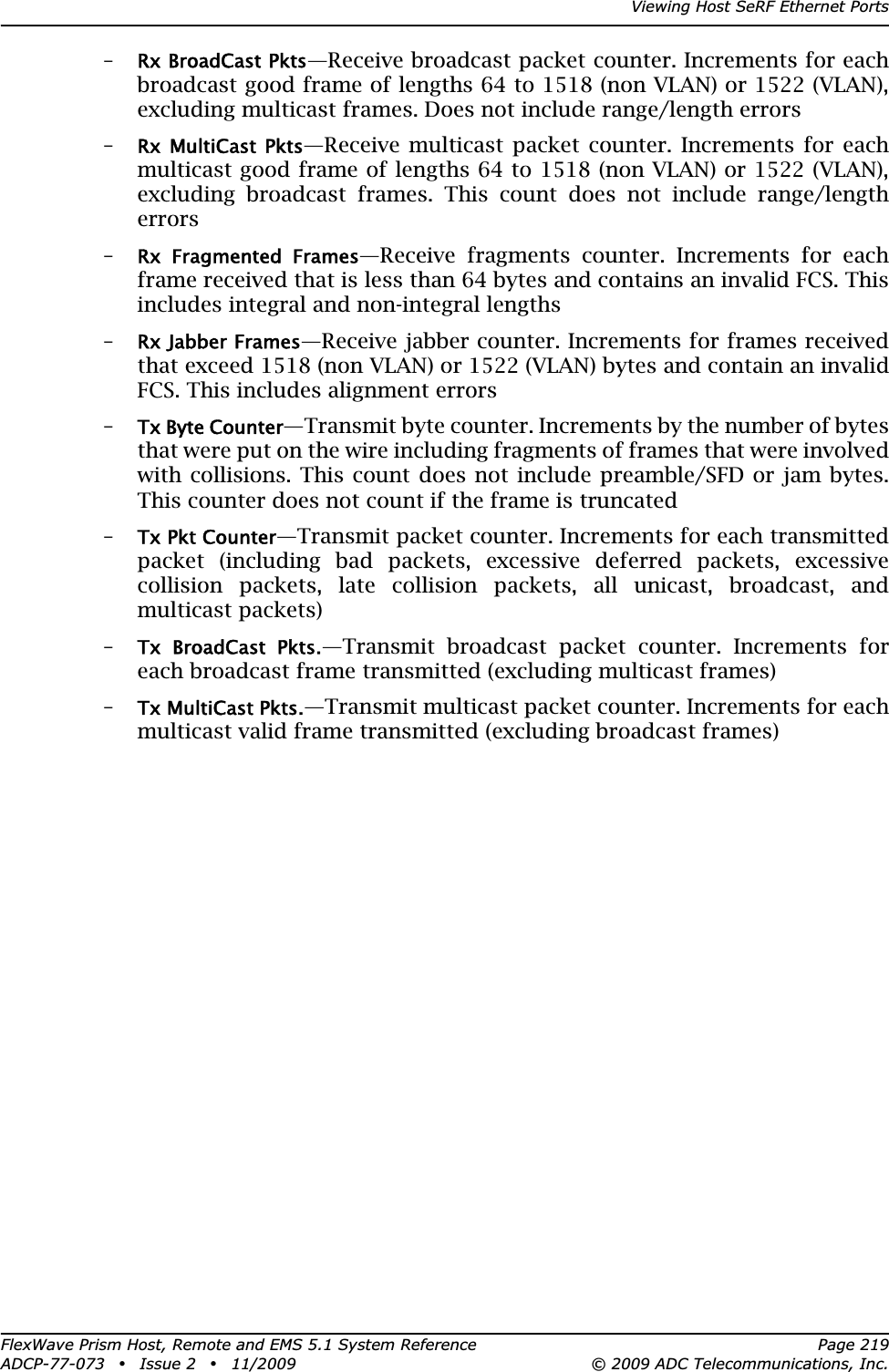 Viewing Host SeRF Ethernet PortsFlexWave Prism Host, Remote and EMS 5.1 System Reference Page 219ADCP-77-073 • Issue 2 • 11/2009 © 2009 ADC Telecommunications, Inc.–Rx BroadCast Pkts—Receive broadcast packet counter. Increments for each broadcast good frame of lengths 64 to 1518 (non VLAN) or 1522 (VLAN), excluding multicast frames. Does not include range/length errors–Rx  MultiCast  Pkts—Receive multicast packet counter. Increments for each multicast good frame of lengths 64 to 1518 (non VLAN) or 1522 (VLAN), excluding broadcast frames. This count does not include range/length errors–Rx  Fragmented  Frames—Receive fragments counter. Increments for each frame received that is less than 64 bytes and contains an invalid FCS. This includes integral and non-integral lengths–Rx Jabber Frames—Receive jabber counter. Increments for frames received that exceed 1518 (non VLAN) or 1522 (VLAN) bytes and contain an invalid FCS. This includes alignment errors–Tx Byte Counter—Transmit byte counter. Increments by the number of bytes that were put on the wire including fragments of frames that were involved with collisions. This count does not include preamble/SFD or jam bytes. This counter does not count if the frame is truncated–Tx Pkt Counter—Transmit packet counter. Increments for each transmitted packet (including bad packets, excessive deferred packets, excessive collision packets, late collision packets, all unicast, broadcast, and multicast packets)–Tx  BroadCast  Pkts.—Transmit broadcast packet counter. Increments for each broadcast frame transmitted (excluding multicast frames)–Tx MultiCast Pkts.—Transmit multicast packet counter. Increments for each multicast valid frame transmitted (excluding broadcast frames)