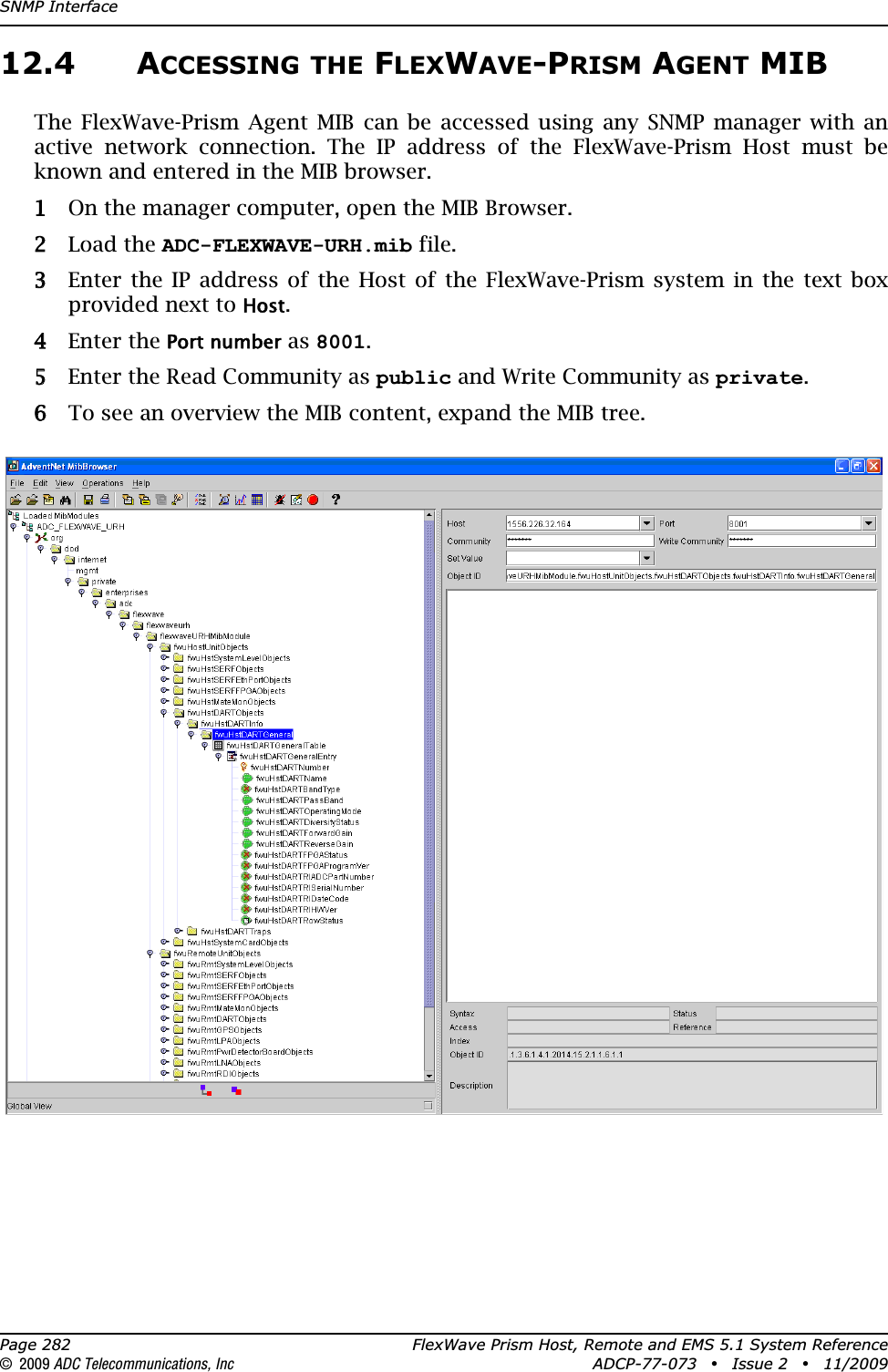 SNMP InterfacePage 282 FlexWave Prism Host, Remote and EMS 5.1 System Reference© 2009 ADC Telecommunications, Inc ADCP-77-073 • Issue 2 • 11/200912.4 ACCESSING THE FLEXWAVE-PRISM AGENT MIBThe FlexWave-Prism Agent MIB can be accessed using any SNMP manager with an active network connection. The IP address of the FlexWave-Prism Host must be known and entered in the MIB browser.11 On the manager computer, open the MIB Browser. 22 Load the ADC-FLEXWAVE-URH.mib file.33 Enter the IP address of the Host of the FlexWave-Prism system in the text box provided next to Host.44 Enter the Port number as 8001.55 Enter the Read Community as public and Write Community as private.66 To see an overview the MIB content, expand the MIB tree. 