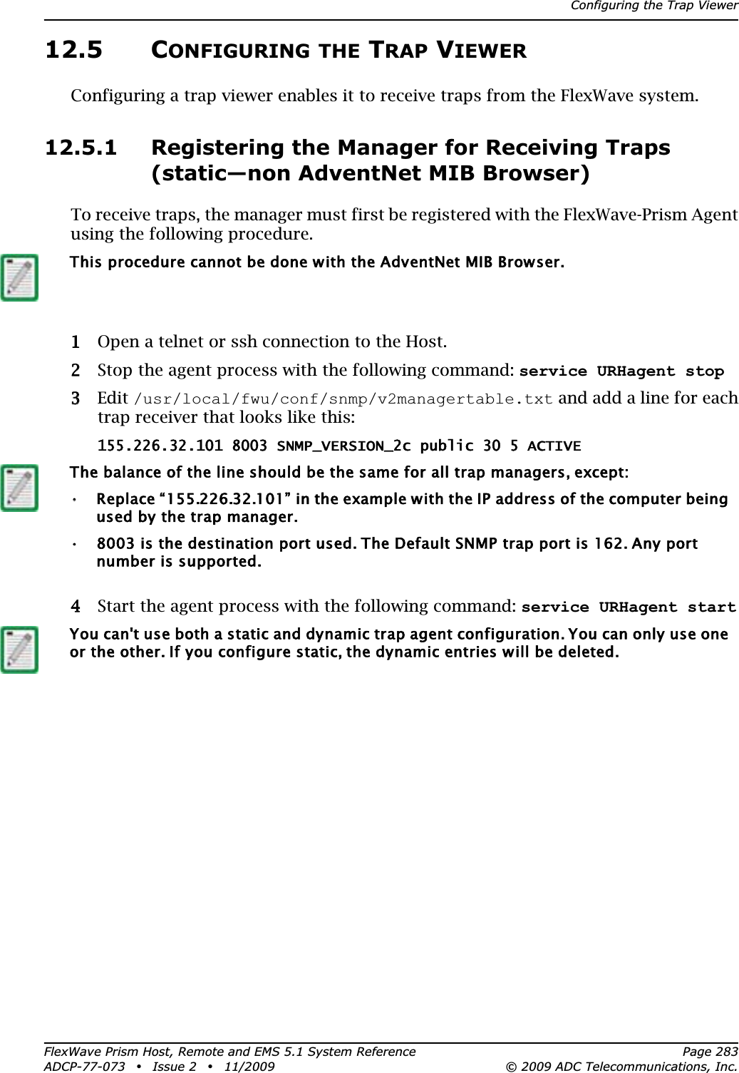 Configuring the Trap ViewerFlexWave Prism Host, Remote and EMS 5.1 System Reference Page 283ADCP-77-073 • Issue 2 • 11/2009 © 2009 ADC Telecommunications, Inc.12.5 CONFIGURING THE TRAP VIEWERConfiguring a trap viewer enables it to receive traps from the FlexWave system.12.5.1 Registering the Manager for Receiving Traps (static—non AdventNet MIB Browser)To receive traps, the manager must first be registered with the FlexWave-Prism Agent using the following procedure.11 Open a telnet or ssh connection to the Host.22 Stop the agent process with the following command: service URHagent stop33Edit /usr/local/fwu/conf/snmp/v2managertable.txt and add a line for each trap receiver that looks like this:155.226.32.101 8003 SNMP_VERSION_2c public 30 5 ACTIVE44 Start the agent process with the following command: service URHagent startThis procedure cannot be done with the AdventNet MIB Browser.The balance of the line should be the same for all trap managers, except:••Replace “155.226.32.101” in the example with the IP address of the computer being used by the trap manager. • 8003 is the destination port used. The Default SNMP trap port is 162. Any port number is supported.You can&apos;t use both a static and dynamic trap agent configuration. You can only use one or the other. If you configure static, the dynamic entries will be deleted.