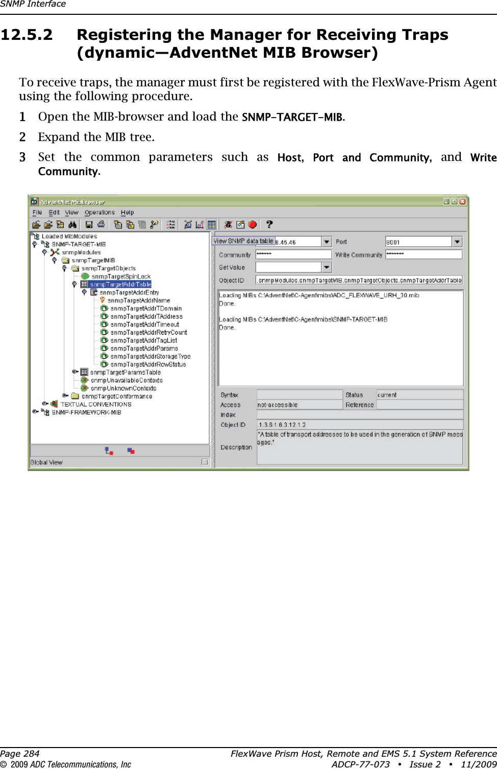 SNMP InterfacePage 284 FlexWave Prism Host, Remote and EMS 5.1 System Reference© 2009 ADC Telecommunications, Inc ADCP-77-073 • Issue 2 • 11/200912.5.2 Registering the Manager for Receiving Traps (dynamic—AdventNet MIB Browser)To receive traps, the manager must first be registered with the FlexWave-Prism Agent using the following procedure.11 Open the MIB-browser and load the SNMP-TARGET-MIB.22 Expand the MIB tree.33 Set the common parameters such as Host,Port and  Community, and Write Community.
