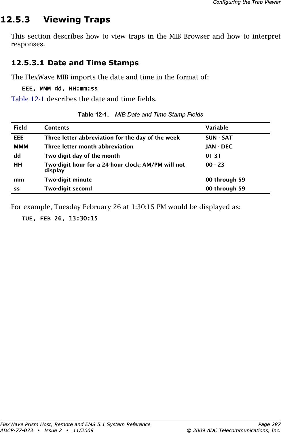 Configuring the Trap ViewerFlexWave Prism Host, Remote and EMS 5.1 System Reference Page 287ADCP-77-073 • Issue 2 • 11/2009 © 2009 ADC Telecommunications, Inc.12.5.3 Viewing TrapsThis section describes how to view traps in the MIB Browser and how to interpret responses.12.5.3.1 Date and Time StampsThe FlexWave MIB imports the date and time in the format of:EEE, MMM dd, HH:mm:ssTable 12-1 describes the date and time fields.For example, Tuesday February 26 at 1:30:15 PM would be displayed as:TUE, FEB 26, 13:30:15Table 12-1. MIB Date and Time Stamp FieldsField Contents  VariableEEE Three letter abbreviation for the day of the week SUN - SATMMM Three letter month abbreviation JAN - DECdd Two-digit day of the month 01-31HH Two-digit hour for a 24-hour clock; AM/PM will not display00 - 23mm Two-digit minute 00 through 59ss Two-digit second 00 through 59