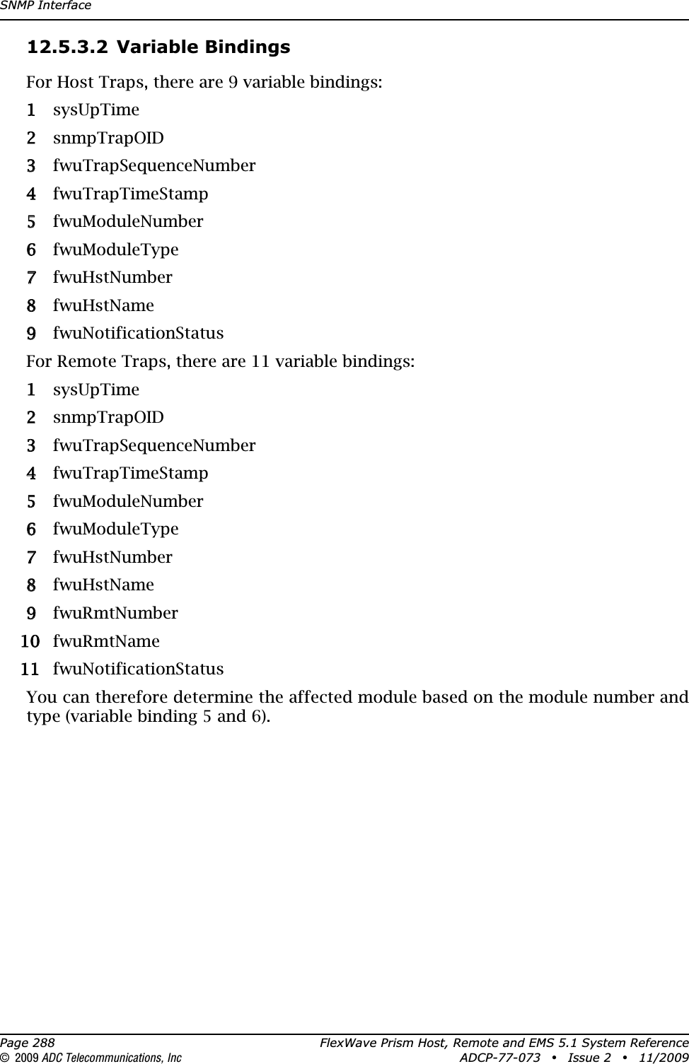 SNMP InterfacePage 288 FlexWave Prism Host, Remote and EMS 5.1 System Reference© 2009 ADC Telecommunications, Inc ADCP-77-073 • Issue 2 • 11/200912.5.3.2 Variable BindingsFor Host Traps, there are 9 variable bindings:11 sysUpTime22 snmpTrapOID33 fwuTrapSequenceNumber44 fwuTrapTimeStamp55 fwuModuleNumber66 fwuModuleType77 fwuHstNumber88 fwuHstName99 fwuNotificationStatusFor Remote Traps, there are 11 variable bindings:11 sysUpTime22 snmpTrapOID33 fwuTrapSequenceNumber44 fwuTrapTimeStamp55 fwuModuleNumber66 fwuModuleType77 fwuHstNumber88 fwuHstName99 fwuRmtNumber100fwuRmtName111 fwuNotificationStatusYou can therefore determine the affected module based on the module number and type (variable binding 5 and 6). 