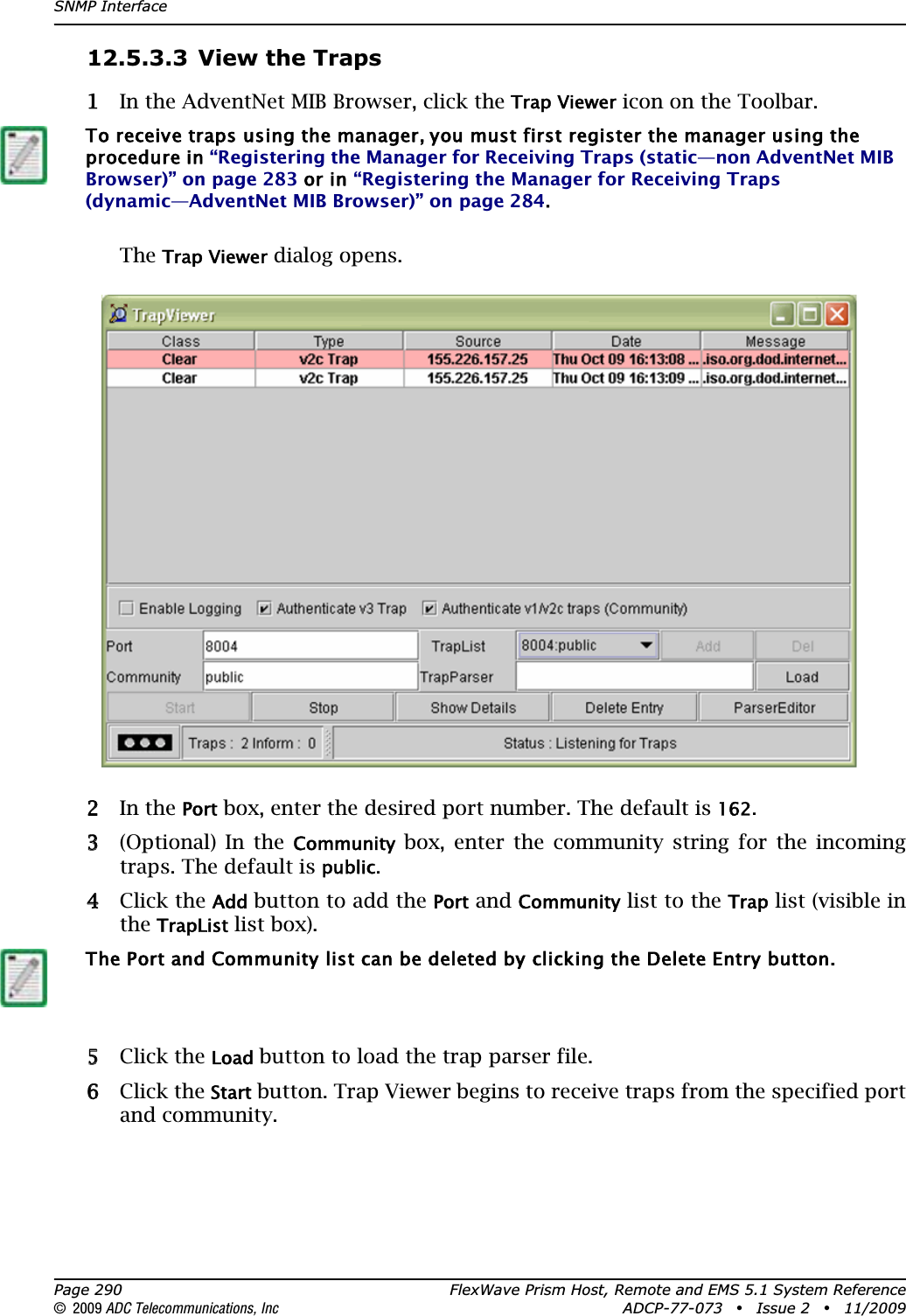 SNMP InterfacePage 290 FlexWave Prism Host, Remote and EMS 5.1 System Reference© 2009 ADC Telecommunications, Inc ADCP-77-073 • Issue 2 • 11/200912.5.3.3 View the Traps11 In the AdventNet MIB Browser, click the Trap Viewer icon on the Toolbar.TheTrap Viewer dialog opens.22 In the Port box, enter the desired port number. The default is 162.33 (Optional) In the Community box, enter the community string for the incoming traps. The default is public.44 Click the Addbutton to add the Port and Community list to the Trap list (visible in the TrapList list box).55 Click the Loadbutton to load the trap parser file.66 Click the Start button. Trap Viewer begins to receive traps from the specified port and community.To receive traps using the manager, you must first register the manager using the procedure in “Registering the Manager for Receiving Traps (static—non AdventNet MIB Browser)” on page 283 or in “Registering the Manager for Receiving Traps (dynamic—AdventNet MIB Browser)” on page 284.The Port and Community list can be deleted by clicking the Delete Entry button.