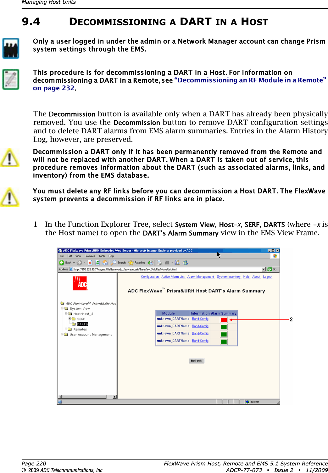Managing Host UnitsPage 220 FlexWave Prism Host, Remote and EMS 5.1 System Reference© 2009 ADC Telecommunications, Inc ADCP-77-073 • Issue 2 • 11/20099.4 DECOMMISSIONING A DART IN A HOSTTheDecommission button is available only when a DART has already been physically removed. You use the Decommission button to remove DART configuration settings and to delete DART alarms from EMS alarm summaries. Entries in the Alarm History Log, however, are preserved.11 In the Function Explorer Tree, select System View,Host-x,SERF,DARTS (where -x is the Host name) to open the DART’s Alarm Summary view in the EMS View Frame.Only a user logged in under the admin or a Network Manager account can change Prism system settings through the EMS.This procedure is for decommissioning a DART in a Host. For information on decommissioning a DART in a Remote, see “Decommissioning an RF Module in a Remote” on page 232.Decommission a DART only if it has been permanently removed from the Remote and will not be replaced with another DART. When a DART is taken out of service, this procedure removes information about the DART (such as associated alarms, links, and inventory) from the EMS database.You must delete any RF links before you can decommission a Host DART. The FlexWave system prevents a decommission if RF links are in place.