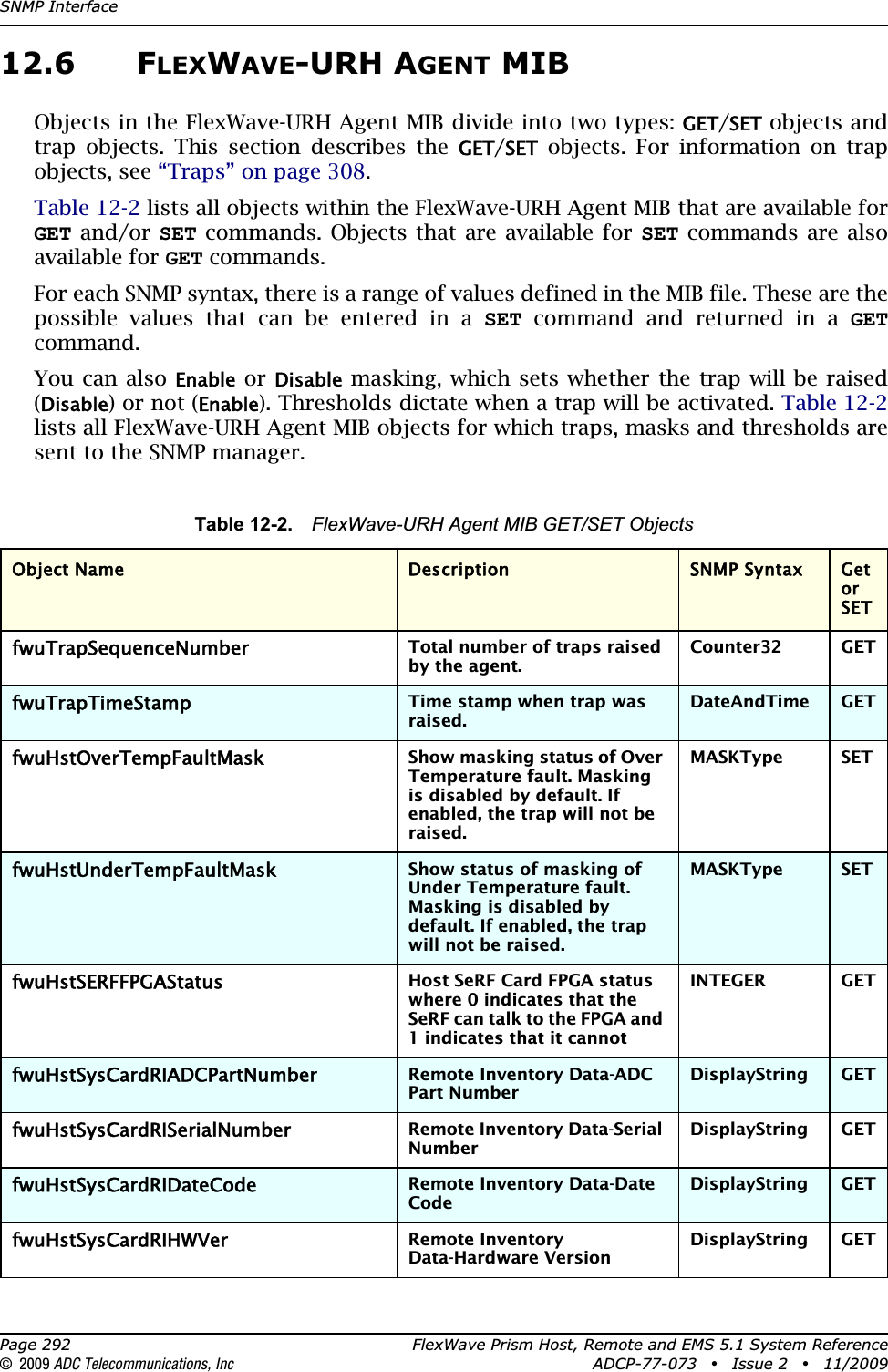 SNMP InterfacePage 292 FlexWave Prism Host, Remote and EMS 5.1 System Reference© 2009 ADC Telecommunications, Inc ADCP-77-073 • Issue 2 • 11/200912.6 FLEXWAVE-URH AGENT MIBObjects in the FlexWave-URH Agent MIB divide into two types: GET/SET objects and trap objects. This section describes the GET/SET objects. For information on trap objects, see “Traps” on page 308.Table 12-2 lists all objects within the FlexWave-URH Agent MIB that are available for GET and/or SET commands. Objects that are available for SET commands are also available for GET commands.For each SNMP syntax, there is a range of values defined in the MIB file. These are the possible values that can be entered in a SET command and returned in a GETcommand.You can also Enable or Disable masking, which sets whether the trap will be raised (Disable) or not (Enable). Thresholds dictate when a trap will be activated. Table 12-2lists all FlexWave-URH Agent MIB objects for which traps, masks and thresholds are sent to the SNMP manager.Table 12-2. FlexWave-URH Agent MIB GET/SET ObjectsObject Name Description SNMP Syntax Get or SETfwuTrapSequenceNumberTotal number of traps raised by the agent.Counter32 GETfwuTrapTimeStampTime stamp when trap was raised.DateAndTime GETfwuHstOverTempFaultMaskShow masking status of Over Temperature fault. Masking is disabled by default. If enabled, the trap will not be raised.MASKType SETfwuHstUnderTempFaultMaskShow status of masking of Under Temperature fault. Masking is disabled by default. If enabled, the trap will not be raised.MASKType SETfwuHstSERFFPGAStatusHost SeRF Card FPGA status where 0 indicates that the SeRF can talk to the FPGA and 1 indicates that it cannotINTEGER GETfwuHstSysCardRIADCPartNumberRemote Inventory Data-ADC Part NumberDisplayString GETfwuHstSysCardRISerialNumberRemote Inventory Data-Serial NumberDisplayString GETfwuHstSysCardRIDateCodeRemote Inventory Data-Date CodeDisplayString GETfwuHstSysCardRIHWVerRemote Inventory Data-Hardware VersionDisplayString GET