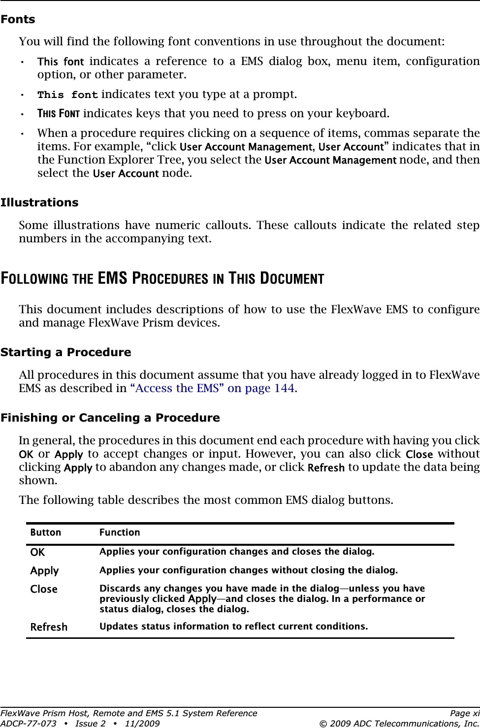 FlexWave Prism Host, Remote and EMS 5.1 System Reference Page xiADCP-77-073 • Issue 2 • 11/2009 © 2009 ADC Telecommunications, Inc.FontsYou will find the following font conventions in use throughout the document:•This  font indicates a reference to a EMS dialog box, menu item, configuration option, or other parameter. •This font indicates text you type at a prompt.•THIS FONT indicates keys that you need to press on your keyboard. •• When a procedure requires clicking on a sequence of items, commas separate the items. For example, “click User Account Management,User Account” indicates that in the Function Explorer Tree, you select the User Account Management node, and then select the User Account node.IllustrationsSome illustrations have numeric callouts. These callouts indicate the related step numbers in the accompanying text.FOLLOWING THE EMS PROCEDURES IN THIS DOCUMENTThis document includes descriptions of how to use the FlexWave EMS to configure and manage FlexWave Prism devices. Starting a ProcedureAll procedures in this document assume that you have already logged in to FlexWave EMS as described in “Access the EMS” on page 144.Finishing or Canceling a ProcedureIn general, the procedures in this document end each procedure with having you click OK or Apply to accept changes or input. However, you can also click Close without clickingApply to abandon any changes made, or click Refresh to update the data being shown.The following table describes the most common EMS dialog buttons.Button FunctionOKApplies your configuration changes and closes the dialog.ApplyApplies your configuration changes without closing the dialog.CloseDiscards any changes you have made in the dialog—unless you have previously clicked Apply—and closes the dialog. In a performance or status dialog, closes the dialog.RefreshUpdates status information to reflect current conditions.