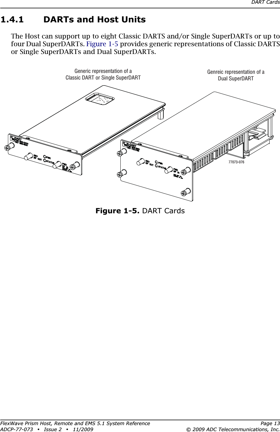 DART CardsFlexWave Prism Host, Remote and EMS 5.1 System Reference Page 13ADCP-77-073 • Issue 2 • 11/2009 © 2009 ADC Telecommunications, Inc.1.4.1 DARTs and Host UnitsThe Host can support up to eight Classic DARTS and/or Single SuperDARTs or up to four Dual SuperDARTs. Figure 1-5 provides generic representations of Classic DARTS or Single SuperDARTs and Dual SuperDARTs.Figure 1-5. DART CardsGeneric representation of aClassic DART or Single SuperDARTGenreic representation of aDual SuperDART77073-076