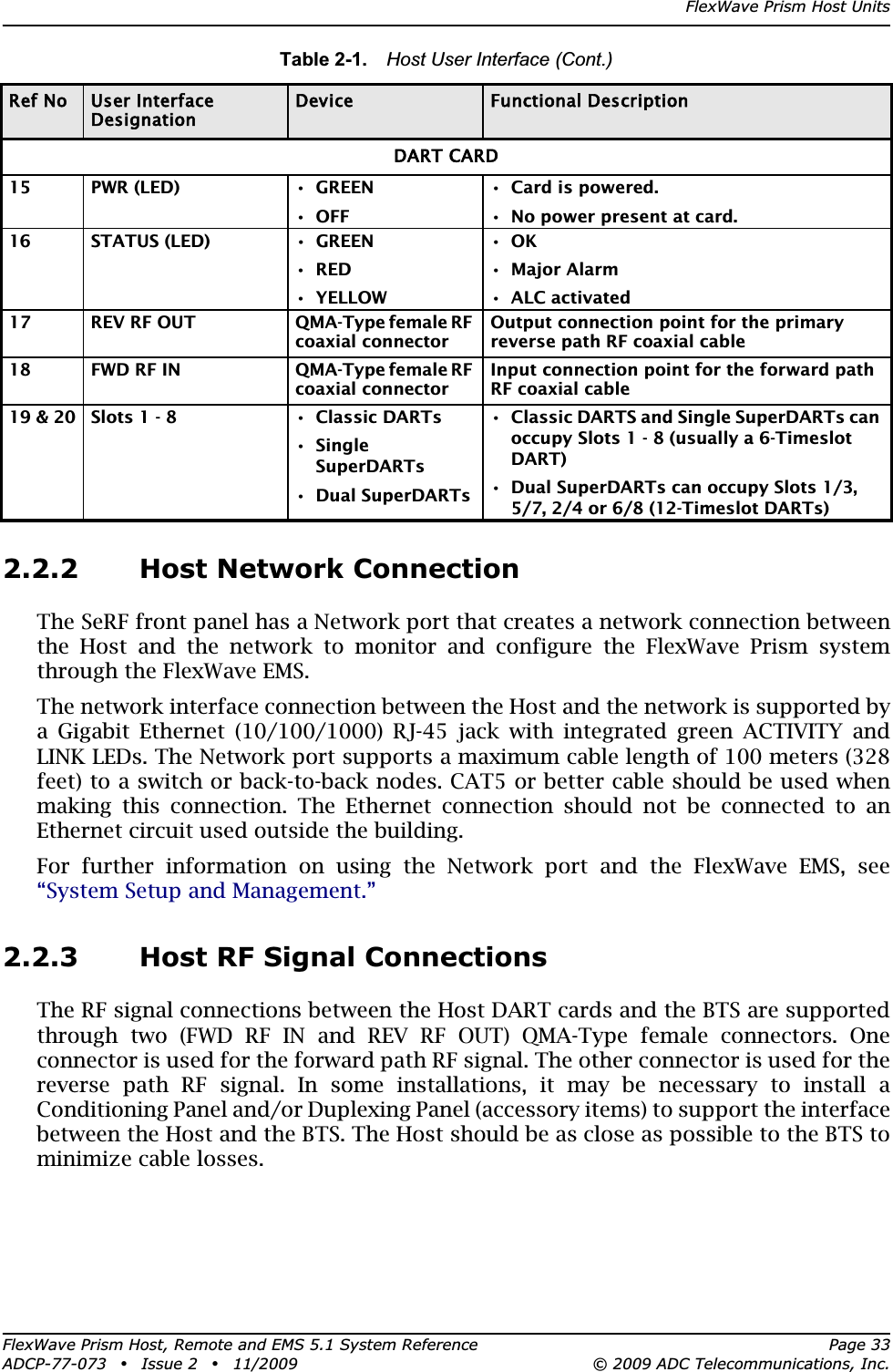 FlexWave Prism Host UnitsFlexWave Prism Host, Remote and EMS 5.1 System Reference Page 33ADCP-77-073 • Issue 2 • 11/2009 © 2009 ADC Telecommunications, Inc.2.2.2 Host Network ConnectionThe SeRF front panel has a Network port that creates a network connection between the Host and the network to monitor and configure the FlexWave Prism system through the FlexWave EMS.The network interface connection between the Host and the network is supported by a Gigabit Ethernet (10/100/1000) RJ-45 jack with integrated green ACTIVITY and LINK LEDs. The Network port supports a maximum cable length of 100 meters (328 feet) to a switch or back-to-back nodes. CAT5 or better cable should be used when making this connection. The Ethernet connection should not be connected to an Ethernet circuit used outside the building.For further information on using the Network port and the FlexWave EMS, see “System Setup and Management.”2.2.3 Host RF Signal ConnectionsThe RF signal connections between the Host DART cards and the BTS are supported through two (FWD RF IN and REV RF OUT) QMA-Type female connectors. One connector is used for the forward path RF signal. The other connector is used for the reverse path RF signal. In some installations, it may be necessary to install a Conditioning Panel and/or Duplexing Panel (accessory items) to support the interface between the Host and the BTS. The Host should be as close as possible to the BTS to minimize cable losses.DART CARD15 PWR (LED) • GREEN•OFF• Card is powered.• No power present at card.16 STATUS (LED) • GREEN•RED• YELLOW•OK• Major Alarm• ALC activated17 REV RF OUT QMA-Type female RF coaxial connectorOutput connection point for the primary reverse path RF coaxial cable18 FWD RF IN QMA-Type female RF coaxial connectorInput connection point for the forward path RF coaxial cable19 &amp; 20 Slots 1 - 8 • Classic DARTs•Single SuperDARTs• Dual SuperDARTs• Classic DARTS and Single SuperDARTs can occupy Slots 1 - 8 (usually a 6-Timeslot DART)• Dual SuperDARTs can occupy Slots 1/3, 5/7, 2/4 or 6/8 (12-Timeslot DARTs)Table 2-1.  Host User Interface (Cont.)Ref No User Interface DesignationDevice Functional Description