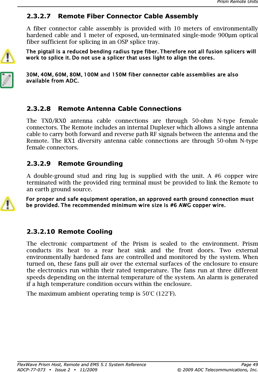 Prism Remote UnitsFlexWave Prism Host, Remote and EMS 5.1 System Reference Page 49ADCP-77-073 • Issue 2 • 11/2009 © 2009 ADC Telecommunications, Inc.2.3.2.7 Remote Fiber Connector Cable AssemblyA fiber connector cable assembly is provided with 10 meters of environmentally hardened cable and 1 meter of exposed, un-terminated single-mode 900μm optical fiber sufficient for splicing in an OSP splice tray.2.3.2.8 Remote Antenna Cable ConnectionsThe TX0/RX0 antenna cable connections are through 50-ohm N-type female connectors. The Remote includes an internal Duplexer which allows a single antenna cable to carry both forward and reverse path RF signals between the antenna and the Remote. The RX1 diversity antenna cable connections are through 50-ohm N-type female connectors.2.3.2.9 Remote GroundingA double-ground stud and ring lug is supplied with the unit. A #6 copper wire terminated with the provided ring terminal must be provided to link the Remote to an earth ground source.2.3.2.10 Remote CoolingThe electronic compartment of the Prism is sealed to the environment. Prism conducts its heat to a rear heat sink and the front doors. Two external environmentally hardened fans are controlled and monitored by the system. When turned on, these fans pull air over the external surfaces of the enclosure to ensure the electronics run within their rated temperature. The fans run at three different speeds depending on the internal temperature of the system. An alarm is generated if a high temperature condition occurs within the enclosure.The maximum ambient operating temp is 50°C (122°F).The pigtail is a reduced bending radius type fiber. Therefore not all fusion splicers will work to splice it. Do not use a splicer that uses light to align the cores. 30M, 40M, 60M, 80M, 100M and 150M fiber connector cable assemblies are also available from ADC.For proper and safe equipment operation, an approved earth ground connection must be provided. The recommended minimum wire size is #6 AWG copper wire.