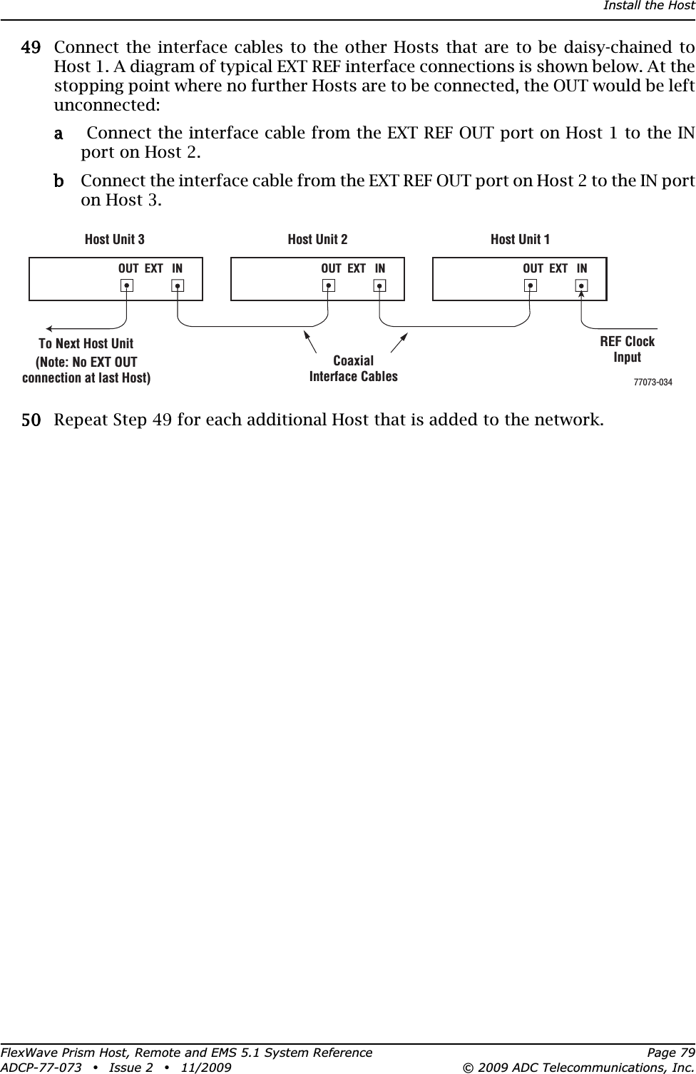 Install the HostFlexWave Prism Host, Remote and EMS 5.1 System Reference Page 79ADCP-77-073 • Issue 2 • 11/2009 © 2009 ADC Telecommunications, Inc.499 Connect the interface cables to the other Hosts that are to be daisy-chained to Host 1. A diagram of typical EXT REF interface connections is shown below. At the stopping point where no further Hosts are to be connected, the OUT would be left unconnected:aa  Connect the interface cable from the EXT REF OUT port on Host 1 to the IN port on Host 2.bb Connect the interface cable from the EXT REF OUT port on Host 2 to the IN port on Host 3.500 Repeat Step 49 for each additional Host that is added to the network.Host Unit 3 Host Unit 2 Host Unit 1OUT  EXT   IN NET IN NET OUT NET IN NET OUT77073-034CoaxialInterface CablesTo Next Host Unit(Note: No EXT OUTconnection at last Host)OUT  EXT   IN OUT  EXT   INREF ClockInput