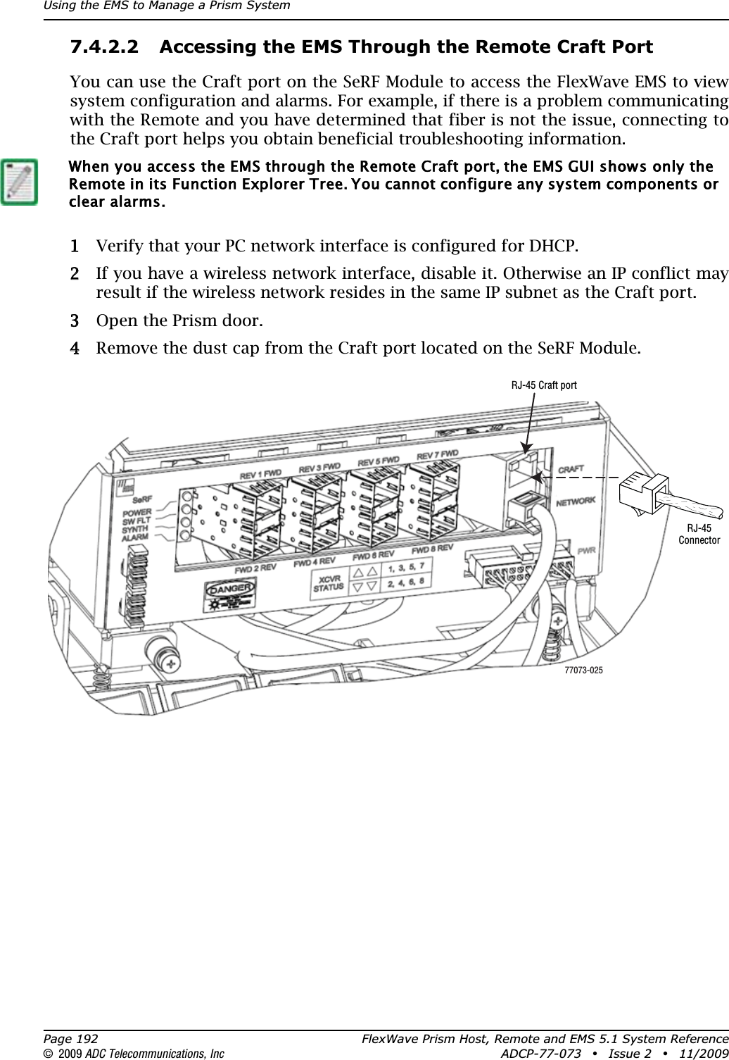Using the EMS to Manage a Prism SystemPage 192 FlexWave Prism Host, Remote and EMS 5.1 System Reference© 2009 ADC Telecommunications, Inc ADCP-77-073 • Issue 2 • 11/20097.4.2.2 Accessing the EMS Through the Remote Craft PortYou can use the Craft port on the SeRF Module to access the FlexWave EMS to view system configuration and alarms. For example, if there is a problem communicating with the Remote and you have determined that fiber is not the issue, connecting to the Craft port helps you obtain beneficial troubleshooting information.11 Verify that your PC network interface is configured for DHCP.22 If you have a wireless network interface, disable it. Otherwise an IP conflict may result if the wireless network resides in the same IP subnet as the Craft port.33 Open the Prism door.44 Remove the dust cap from the Craft port located on the SeRF Module. When you access the EMS through the Remote Craft port, the EMS GUI shows only the Remote in its Function Explorer Tree. You cannot configure any system components or clear alarms.77073-025RJ-45 Craft portRJ-45Connector