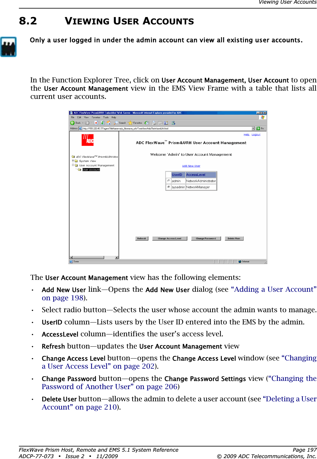 Viewing User AccountsFlexWave Prism Host, Remote and EMS 5.1 System Reference Page 197ADCP-77-073 • Issue 2 • 11/2009 © 2009 ADC Telecommunications, Inc.8.2 VIEWING USER ACCOUNTSIn the Function Explorer Tree, click on User Account Management, User Account to open the User Account Management view in the EMS View Frame with a table that lists all current user accounts.TheUser Account Management view has the following elements:•Add New User link—Opens the Add New User dialog (see “Adding a User Account” on page 198).•• Select radio button—Selects the user whose account the admin wants to manage.•UserID column—Lists users by the User ID entered into the EMS by the admin.•AccessLevel column—identifies the user’s access level.•Refresh button—updates the User Account Management view•Change Access Level button—opens the Change Access Level window (see “Changinga User Access Level” on page 202).•Change Password button—opens the Change Password Settings view (“Changing the Password of Another User” on page 206)•Delete User button—allows the admin to delete a user account (see “Deleting a User Account” on page 210).Only a user logged in under the admin account can view all existing user accounts.