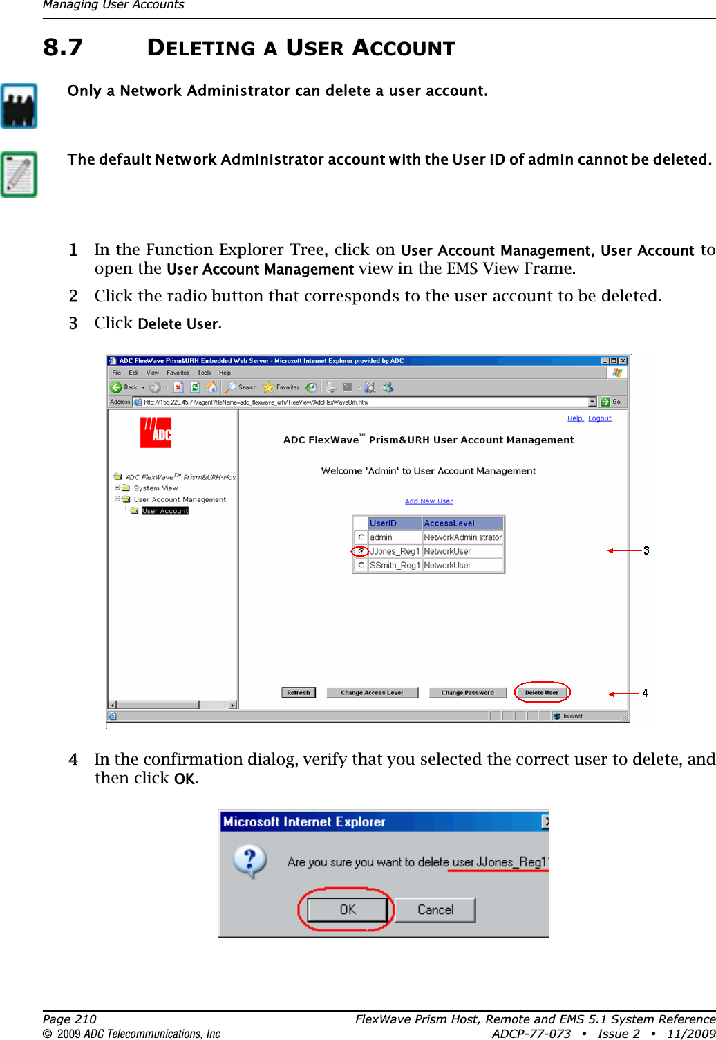 Managing User AccountsPage 210 FlexWave Prism Host, Remote and EMS 5.1 System Reference© 2009 ADC Telecommunications, Inc ADCP-77-073 • Issue 2 • 11/20098.7 DELETING A USER ACCOUNT11 In the Function Explorer Tree, click on User Account Management, User Account to open the User Account Management view in the EMS View Frame.22 Click the radio button that corresponds to the user account to be deleted.33 Click Delete User.44 In the confirmation dialog, verify that you selected the correct user to delete, and then click OK.Only a Network Administrator can delete a user account.The default Network Administrator account with the User ID of admin cannot be deleted. 
