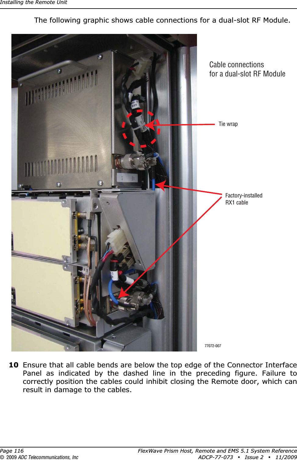 Installing the Remote UnitPage 116 FlexWave Prism Host, Remote and EMS 5.1 System Reference© 2009 ADC Telecommunications, Inc ADCP-77-073 • Issue 2 • 11/2009The following graphic shows cable connections for a dual-slot RF Module. 10 Ensure that all cable bends are below the top edge of the Connector Interface Panel as indicated by the dashed line in the preceding figure. Failure to correctly position the cables could inhibit closing the Remote door, which can result in damage to the cables.Cable connectionsfor a dual-slot RF ModuleTie wrapFactory-installedRX1 cable77072-007