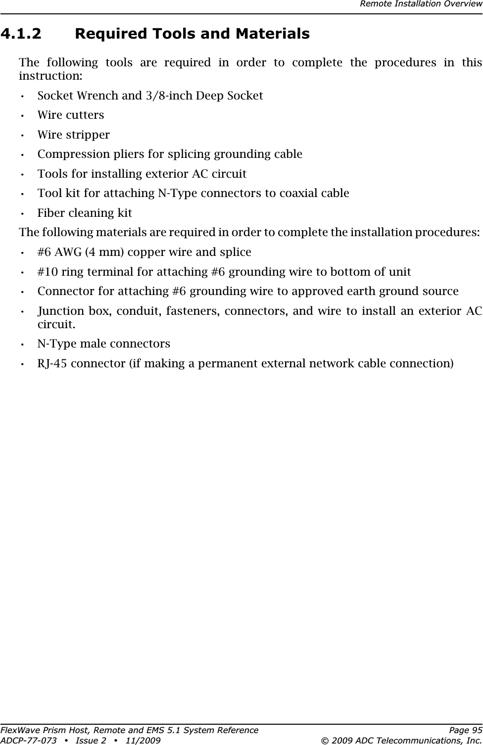 Remote Installation OverviewFlexWave Prism Host, Remote and EMS 5.1 System Reference Page 95ADCP-77-073 • Issue 2 • 11/2009 © 2009 ADC Telecommunications, Inc.4.1.2 Required Tools and MaterialsThe following tools are required in order to complete the procedures in this instruction:•• Socket Wrench and 3/8-inch Deep Socket•• Wire cutters•• Wire stripper•• Compression pliers for splicing grounding cable•• Tools for installing exterior AC circuit•• Tool kit for attaching N-Type connectors to coaxial cable•• Fiber cleaning kitThe following materials are required in order to complete the installation procedures: •• #6 AWG (4 mm) copper wire and splice•• #10 ring terminal for attaching #6 grounding wire to bottom of unit•• Connector for attaching #6 grounding wire to approved earth ground source•• Junction box, conduit, fasteners, connectors, and wire to install an exterior AC circuit.•• N-Type male connectors•• RJ-45 connector (if making a permanent external network cable connection)