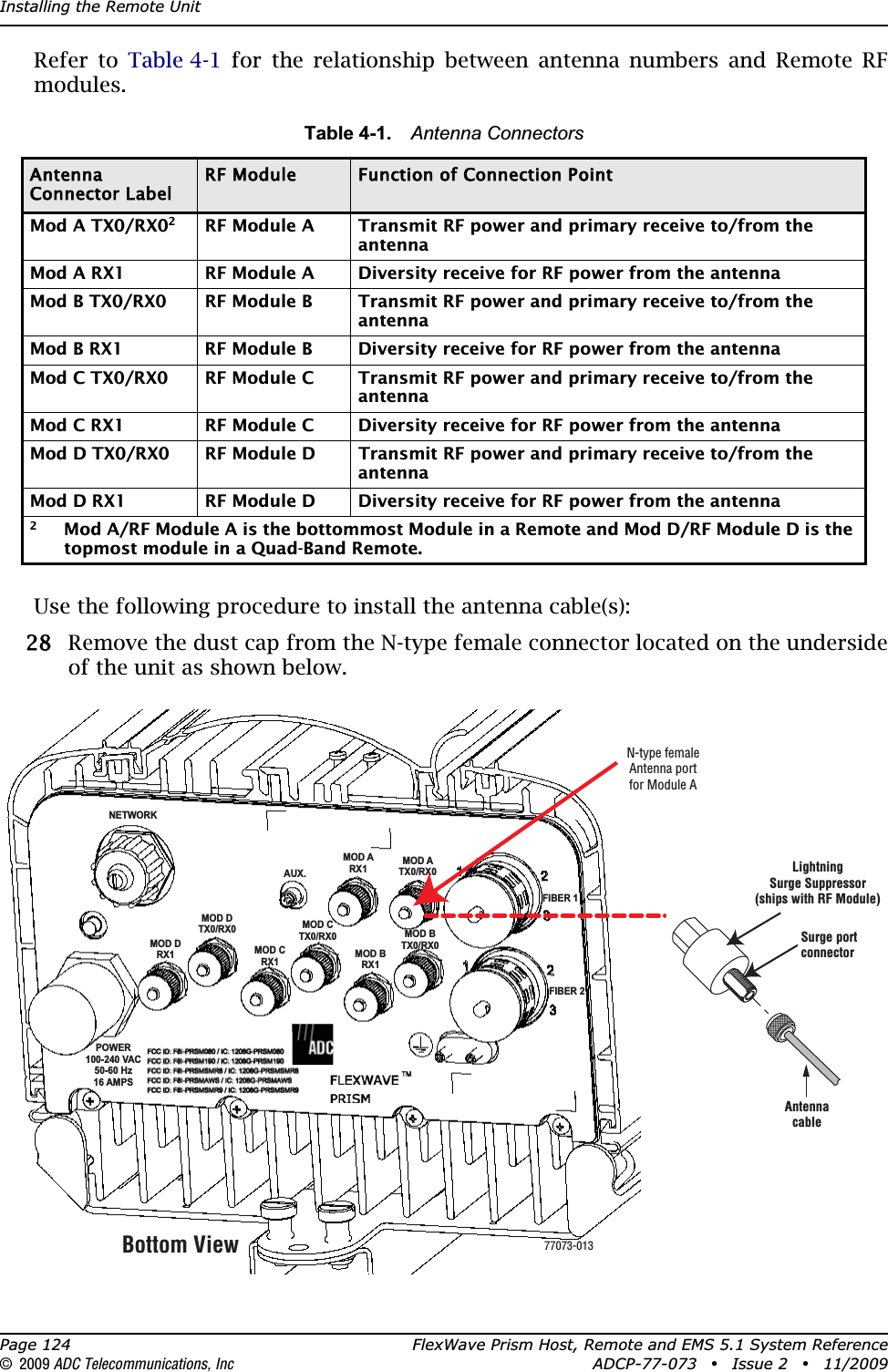 Installing the Remote UnitPage 124 FlexWave Prism Host, Remote and EMS 5.1 System Reference© 2009 ADC Telecommunications, Inc ADCP-77-073 • Issue 2 • 11/2009Refer to Table 4-1 for the relationship between antenna numbers and Remote RF modules.Use the following procedure to install the antenna cable(s): 288 Remove the dust cap from the N-type female connector located on the underside of the unit as shown below. Table 4-1. Antenna ConnectorsAntenna Connector LabelRF Module Function of Connection PointMod A TX0/RX02RF Module A Transmit RF power and primary receive to/from the antennaMod A RX1 RF Module A Diversity receive for RF power from the antennaMod B TX0/RX0 RF Module B Transmit RF power and primary receive to/from the antennaMod B RX1 RF Module B Diversity receive for RF power from the antennaMod C TX0/RX0 RF Module C Transmit RF power and primary receive to/from the antennaMod C RX1 RF Module C Diversity receive for RF power from the antennaMod D TX0/RX0  RF Module D Transmit RF power and primary receive to/from the antennaMod D RX1 RF Module D Diversity receive for RF power from the antenna2Mod A/RF Module A is the bottommost Module in a Remote and Mod D/RF Module D is the topmost module in a Quad-Band Remote.NETWORKAUX.MOD ARX1MOD ATX0/RX0FIBER 1FIBER 2MOD BTX0/RX0MOD BRX1MOD CTX0/RX0MOD DTX0/RX0MOD CRX1MOD DRX1POWER100-240 VAC50-60 Hz16 AMPSBottom ViewAntennacableLightningSurge Suppressor(ships with RF Module)Surge portconnectorN-type femaleAntenna portfor Module A77073-013