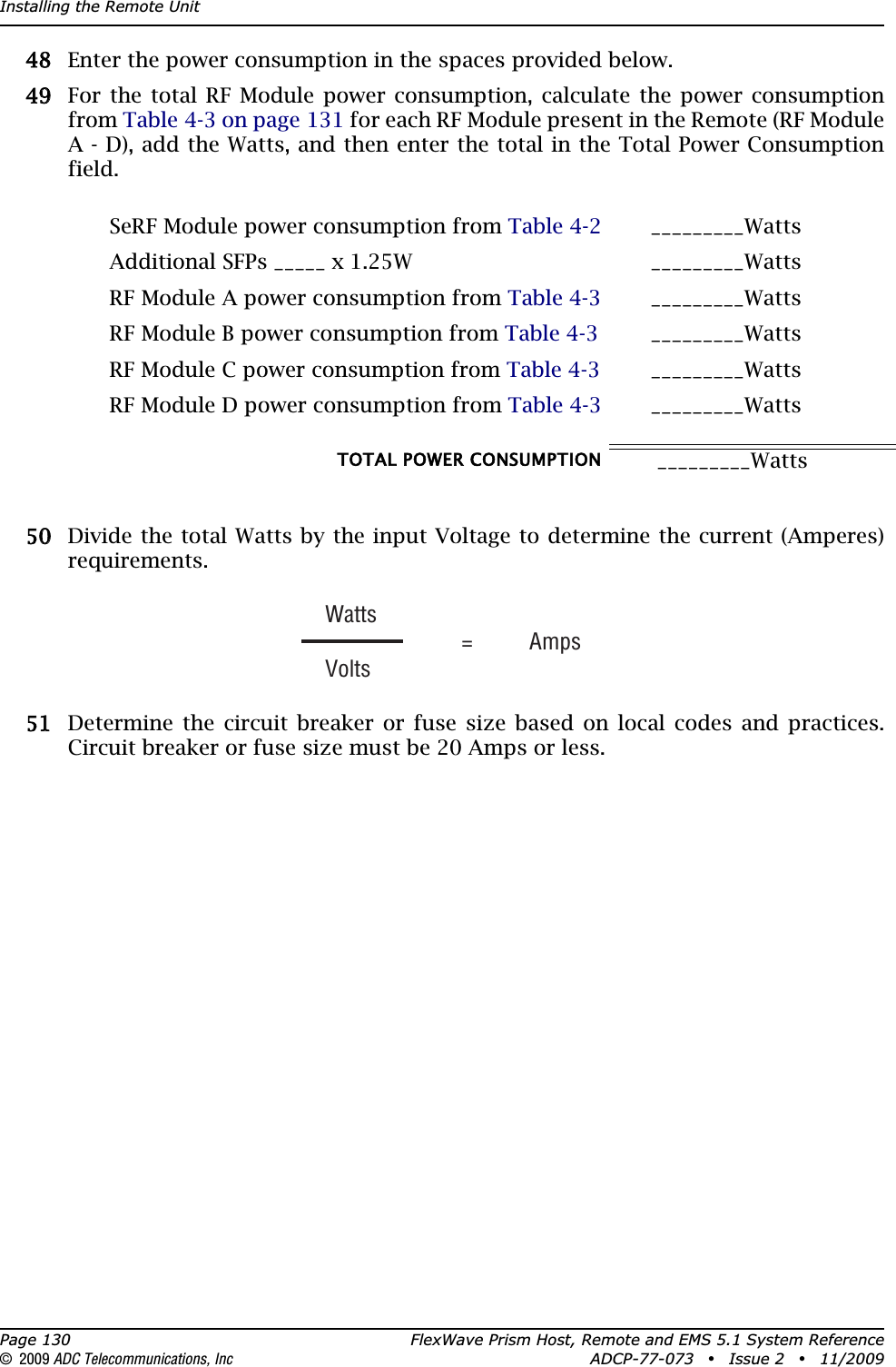 Installing the Remote UnitPage 130 FlexWave Prism Host, Remote and EMS 5.1 System Reference© 2009 ADC Telecommunications, Inc ADCP-77-073 • Issue 2 • 11/2009488 Enter the power consumption in the spaces provided below.499 For the total RF Module power consumption, calculate the power consumption from Table 4-3 on page 131 for each RF Module present in the Remote (RF Module A - D), add the Watts, and then enter the total in the Total Power Consumption field.500 Divide the total Watts by the input Voltage to determine the current (Amperes) requirements.511 Determine the circuit breaker or fuse size based on local codes and practices. Circuit breaker or fuse size must be 20 Amps or less.SeRF Module power consumption from Table 4-2 _________WattsAdditional SFPs _____ x 1.25W _________WattsRF Module A power consumption from Table 4-3 _________WattsRF Module B power consumption from Table 4-3 _________WattsRF Module C power consumption from Table 4-3 _________WattsRF Module D power consumption from Table 4-3 _________WattsTOTAL POWER CONSUMPTION  _________WattsWatts  = AmpsVolts