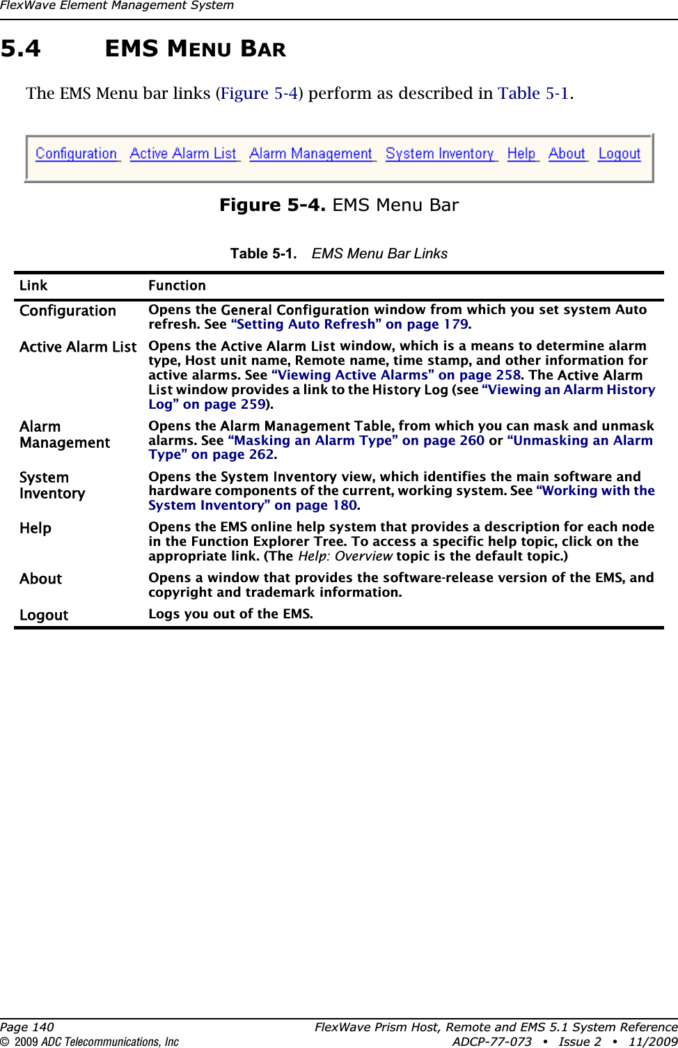 FlexWave Element Management SystemPage 140 FlexWave Prism Host, Remote and EMS 5.1 System Reference© 2009 ADC Telecommunications, Inc ADCP-77-073 • Issue 2 • 11/20095.4 EMS MENU BARThe EMS Menu bar links (Figure 5-4) perform as described in Table 5-1.Figure 5-4. EMS Menu BarTable 5-1. EMS Menu Bar LinksLink FunctionConfigurationOpens the General Configuration window from which you set system Auto refresh. See “Setting Auto Refresh” on page 179.Active Alarm ListOpens the Active Alarm List window, which is a means to determine alarm type, Host unit name, Remote name, time stamp, and other information for active alarms. See “Viewing Active Alarms” on page 258. The Active Alarm List window provides a link to the History Log (see “Viewing an Alarm History Log” on page 259).AlarmManagementOpens the Alarm Management Table, from which you can mask and unmask alarms. See “Masking an Alarm Type” on page 260 or “Unmasking an Alarm Type” on page 262.SystemInventoryOpens the System Inventory view, which identifies the main software and hardware components of the current, working system. See “Working with the System Inventory” on page 180.HelpOpens the EMS online help system that provides a description for each node in the Function Explorer Tree. To access a specific help topic, click on the appropriate link. (The Help: Overview topic is the default topic.)AboutOpens a window that provides the software-release version of the EMS, and copyright and trademark information.LogoutLogs you out of the EMS.