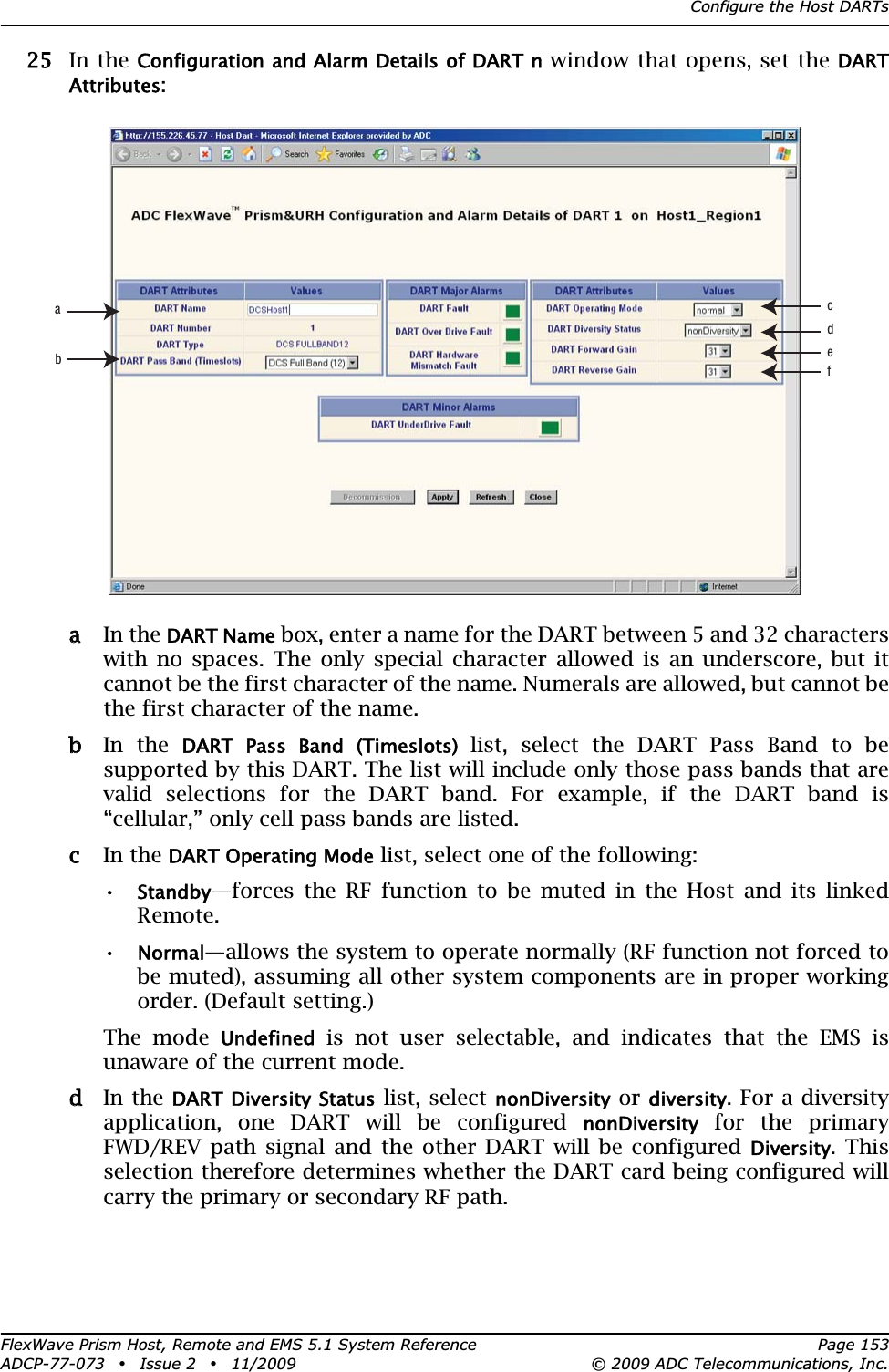 Configure the Host DARTsFlexWave Prism Host, Remote and EMS 5.1 System Reference Page 153ADCP-77-073 • Issue 2 • 11/2009 © 2009 ADC Telecommunications, Inc.255 In the Configuration and Alarm Details of DART n window that opens, set the DARTAttributes:aa In the DART Name box, enter a name for the DART between 5 and 32 characters with no spaces. The only special character allowed is an underscore, but it cannot be the first character of the name. Numerals are allowed, but cannot be the first character of the name.bb In the DART  Pass  Band  (Timeslots) list, select the DART Pass Band to be supported by this DART. The list will include only those pass bands that are valid selections for the DART band. For example, if the DART band is “cellular,” only cell pass bands are listed.cc In the DART Operating Mode list, select one of the following:•Standby—forces the RF function to be muted in the Host and its linked Remote. •Normal—allows the system to operate normally (RF function not forced to be muted), assuming all other system components are in proper working order. (Default setting.)The mode Undefined is not user selectable, and indicates that the EMS is unaware of the current mode.dd In the DART Diversity Status list, select nonDiversity or diversity. For a diversity application, one DART will be configured nonDiversity for the primary FWD/REV path signal and the other DART will be configured Diversity. This selection therefore determines whether the DART card being configured will carry the primary or secondary RF path.abcdef