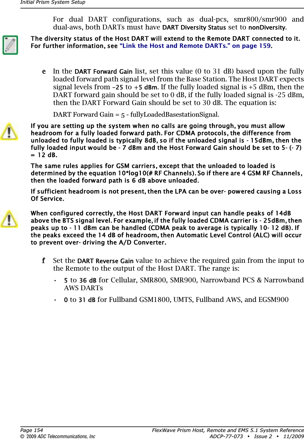 Initial Prism System SetupPage 154 FlexWave Prism Host, Remote and EMS 5.1 System Reference© 2009 ADC Telecommunications, Inc ADCP-77-073 • Issue 2 • 11/2009For dual DART configurations, such as dual-pcs, smr800/smr900 and dual-aws, both DARTs must have DART Diversity Status set to nonDiversity.ee In the DART Forward Gain list, set this value (0 to 31 dB) based upon the fully loaded forward path signal level from the Base Station. The Host DART expects signal levels from -25 to +5 dBm. If the fully loaded signal is +5 dBm, then the DART forward gain should be set to 0 dB, if the fully loaded signal is -25 dBm, then the DART Forward Gain should be set to 30 dB. The equation is: DART Forward Gain = 5 - fullyLoadedBasestationSignal.ff Set the DART Reverse Gain value to achieve the required gain from the input to the Remote to the output of the Host DART. The range is:•5 to 36 dB for Cellular, SMR800, SMR900, Narrowband PCS &amp; Narrowband AWS DARTs•0 to 31 dB for Fullband GSM1800, UMTS, Fullband AWS, and EGSM900The diversity status of the Host DART will extend to the Remote DART connected to it. For further information, see “Link the Host and Remote DARTs.” on page 159.If you are setting up the system when no calls are going through, you must allow headroom for a fully loaded forward path. For CDMA protocols, the difference from unloaded to fully loaded is typically 8dB, so if the unloaded signal is - 15dBm, then the fully loaded input would be - 7 dBm and the Host Forward Gain should be set to 5- (- 7) =  12 dB. The same rules applies for GSM carriers, except that the unloaded to loaded is determined by the equation 10*log10(# RF Channels). So if there are 4 GSM RF Channels, then the loaded forward path is 6 dB above unloaded.If sufficient headroom is not present, then the LPA can be over- powered causing a Loss Of Service.When configured correctly, the Host DART Forward input can handle peaks of 14dB above the BTS signal level. For example, if the fully loaded CDMA carrier is - 25dBm, then peaks up to - 11 dBm can be handled (CDMA peak to average is typically 10- 12 dB). If the peaks exceed the 14 dB of headroom, then Automatic Level Control (ALC) will occur to prevent over- driving the A/D Converter.