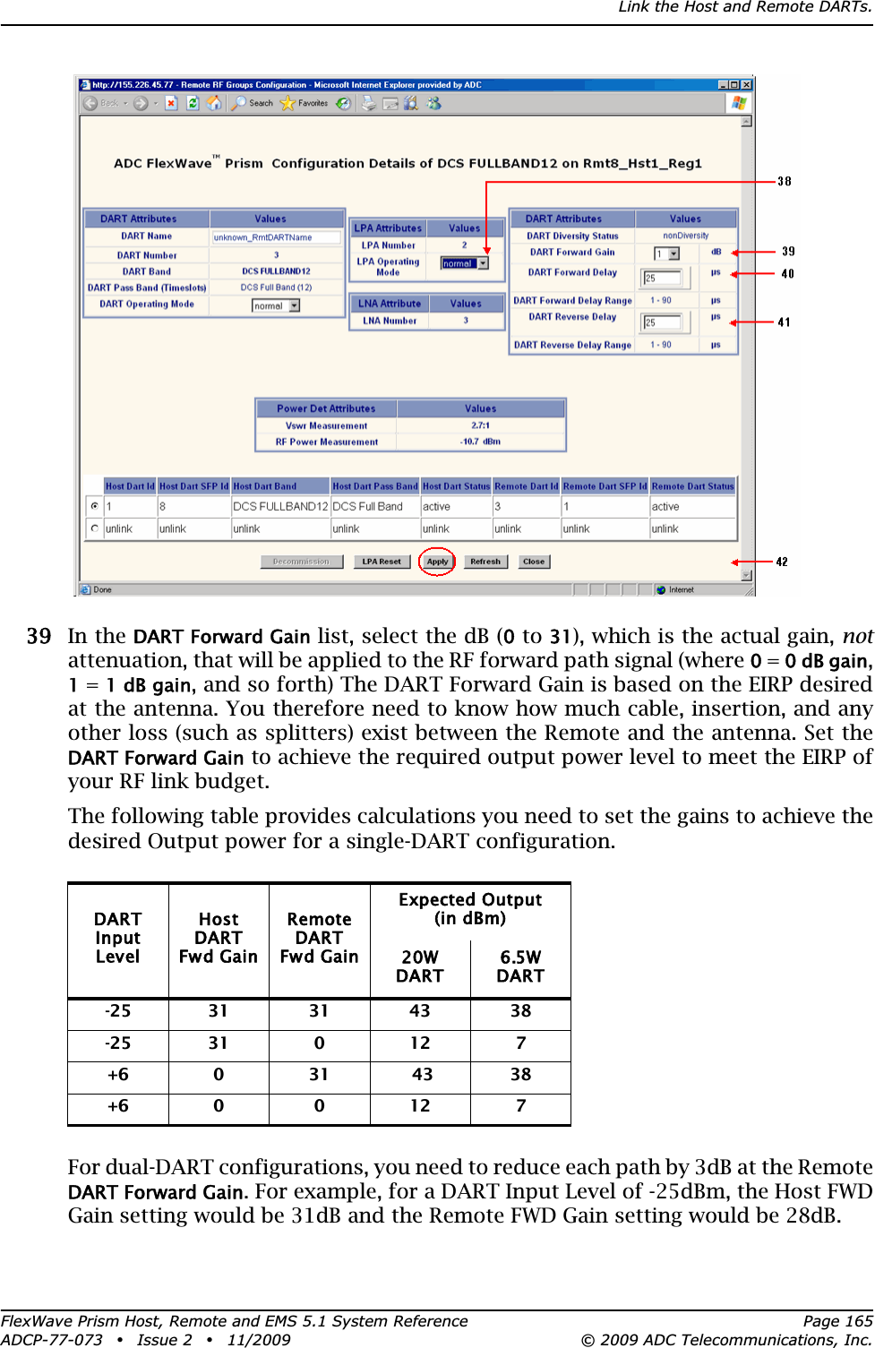 Link the Host and Remote DARTs.FlexWave Prism Host, Remote and EMS 5.1 System Reference Page 165ADCP-77-073 • Issue 2 • 11/2009 © 2009 ADC Telecommunications, Inc.399 In the DART Forward Gain list, select the dB (0 to 31), which is the actual gain, notattenuation, that will be applied to the RF forward path signal (where 0 = 0 dB gain,1 = 1 dB gain, and so forth) The DART Forward Gain is based on the EIRP desired at the antenna. You therefore need to know how much cable, insertion, and any other loss (such as splitters) exist between the Remote and the antenna. Set the DART Forward Gain to achieve the required output power level to meet the EIRP of your RF link budget.The following table provides calculations you need to set the gains to achieve the desired Output power for a single-DART configuration.For dual-DART configurations, you need to reduce each path by 3dB at the Remote DART Forward Gain. For example, for a DART Input Level of -25dBm, the Host FWD Gain setting would be 31dB and the Remote FWD Gain setting would be 28dB.DARTInput LevelHost DARTFwd GainRemoteDARTFwd GainExpected Output(in dBm)20WDART6.5WDART-25 31 31 43 38-25 31 012 7+6 031  43 38+6 0 0 12 7