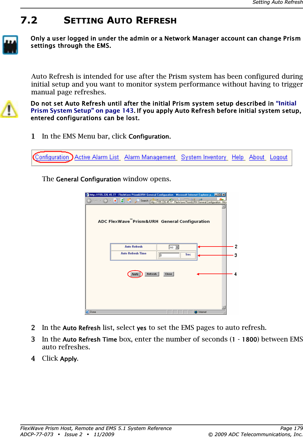 Setting Auto RefreshFlexWave Prism Host, Remote and EMS 5.1 System Reference Page 179ADCP-77-073 • Issue 2 • 11/2009 © 2009 ADC Telecommunications, Inc.7.2 SETTING AUTO REFRESHAuto Refresh is intended for use after the Prism system has been configured during initial setup and you want to monitor system performance without having to trigger manual page refreshes.11 In the EMS Menu bar, click Configuration.TheGeneral Configuration window opens.22 In the Auto Refresh list, select yes to set the EMS pages to auto refresh.33 In the Auto Refresh Time box, enter the number of seconds (1 - 1800) between EMS auto refreshes.44 Click Apply.Only a user logged in under the admin or a Network Manager account can change Prism settings through the EMS.Do not set Auto Refresh until after the initial Prism system setup described in “Initial Prism System Setup” on page 143. If you apply Auto Refresh before initial system setup, entered configurations can be lost.