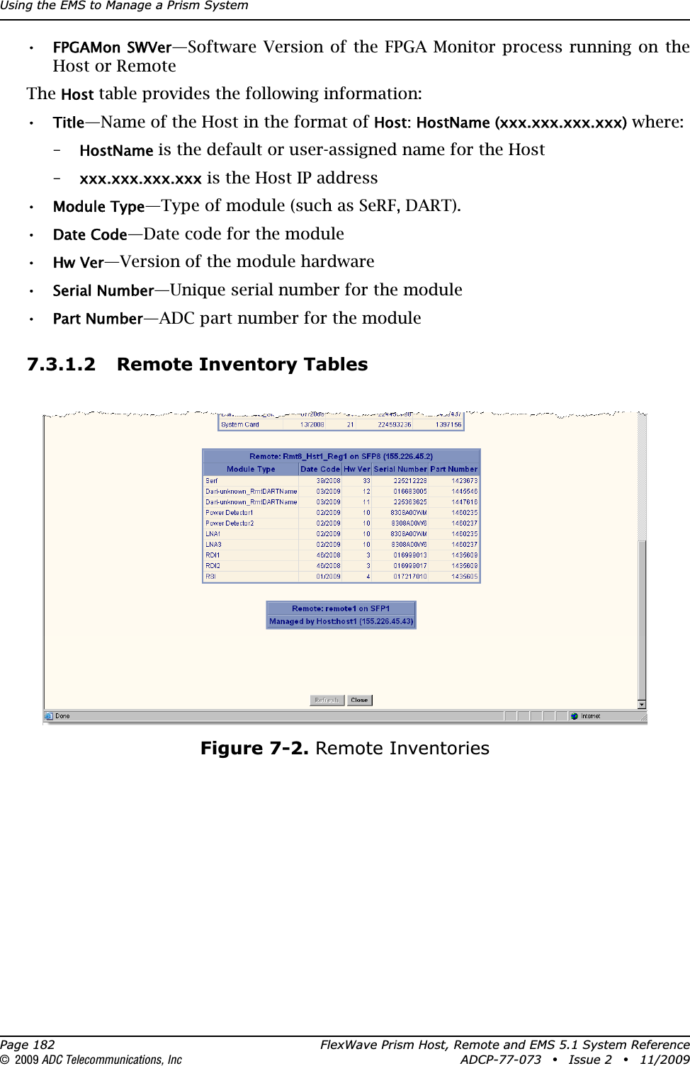 Using the EMS to Manage a Prism SystemPage 182 FlexWave Prism Host, Remote and EMS 5.1 System Reference© 2009 ADC Telecommunications, Inc ADCP-77-073 • Issue 2 • 11/2009•FPGAMon SWVer—Software Version of the FPGA Monitor process running on the Host or RemoteTheHost table provides the following information:•Title—Name of the Host in the format of Host: HostName (xxx.xxx.xxx.xxx) where:–HostName is the default or user-assigned name for the Host–xxx.xxx.xxx.xxx is the Host IP address•Module Type—Type of module (such as SeRF, DART).•Date Code—Date code for the module•Hw Ver—Version of the module hardware•Serial Number—Unique serial number for the module•Part Number—ADC part number for the module7.3.1.2 Remote Inventory TablesFigure 7-2. Remote Inventories