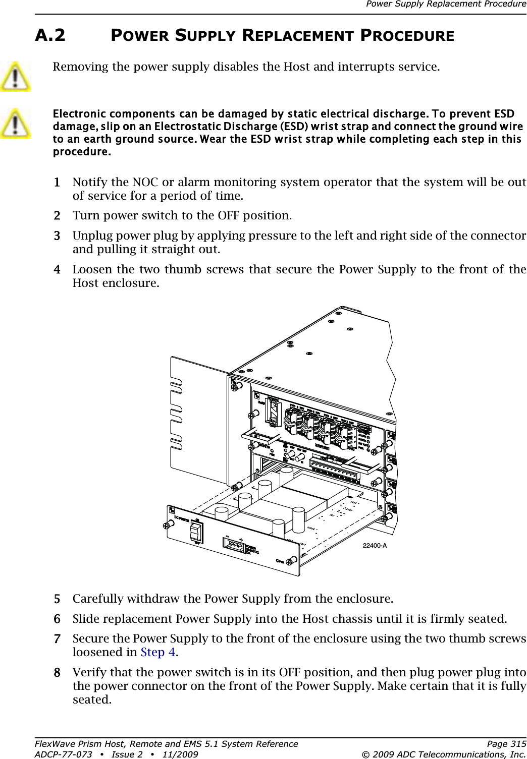 Power Supply Replacement ProcedureFlexWave Prism Host, Remote and EMS 5.1 System Reference Page 315ADCP-77-073 • Issue 2 • 11/2009 © 2009 ADC Telecommunications, Inc.A.2 POWER SUPPLY REPLACEMENT PROCEDURE11 Notify the NOC or alarm monitoring system operator that the system will be out of service for a period of time.22 Turn power switch to the OFF position. 33 Unplug power plug by applying pressure to the left and right side of the connector and pulling it straight out.44 Loosen the two thumb screws that secure the Power Supply to the front of the Host enclosure.55 Carefully withdraw the Power Supply from the enclosure. 66 Slide replacement Power Supply into the Host chassis until it is firmly seated.77 Secure the Power Supply to the front of the enclosure using the two thumb screws loosened in Step 4.88 Verify that the power switch is in its OFF position, and then plug power plug into the power connector on the front of the Power Supply. Make certain that it is fully seated.Removing the power supply disables the Host and interrupts service.Electronic components can be damaged by static electrical discharge. To prevent ESD damage, slip on an Electrostatic Discharge (ESD) wrist strap and connect the ground wire to an earth ground source. Wear the ESD wrist strap while completing each step in this procedure.22400-A