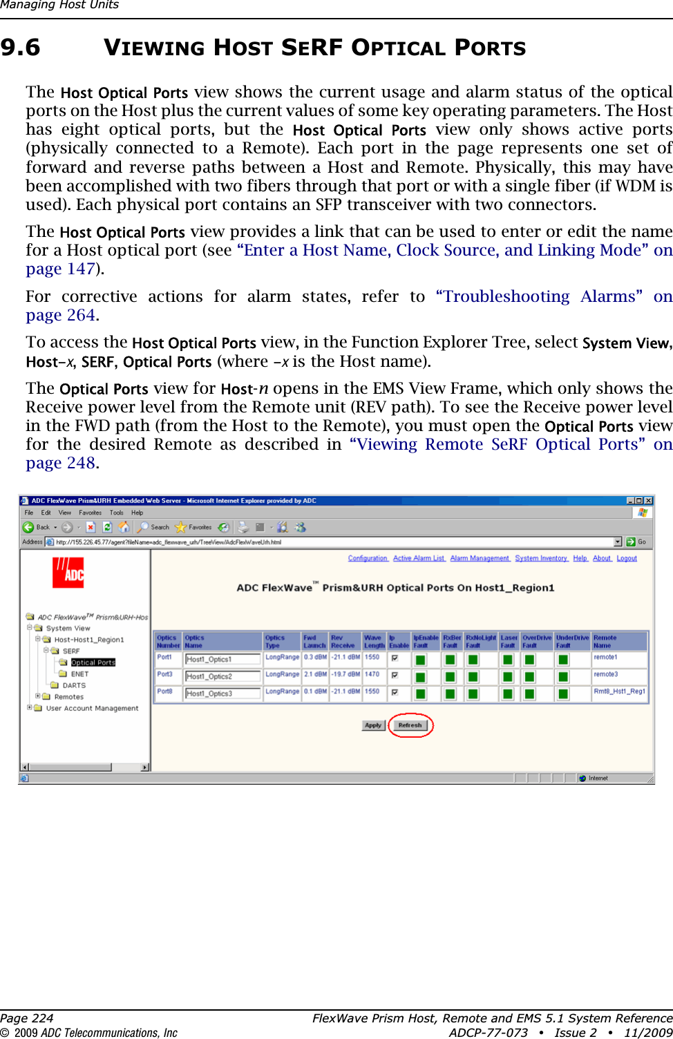 Managing Host UnitsPage 224 FlexWave Prism Host, Remote and EMS 5.1 System Reference© 2009 ADC Telecommunications, Inc ADCP-77-073 • Issue 2 • 11/20099.6 VIEWING HOST SERF OPTICAL PORTSTheHost Optical Ports view shows the current usage and alarm status of the optical ports on the Host plus the current values of some key operating parameters. The Host has eight optical ports, but the Host  Optical  Ports view only shows active ports (physically connected to a Remote). Each port in the page represents one set of forward and reverse paths between a Host and Remote. Physically, this may have been accomplished with two fibers through that port or with a single fiber (if WDM is used). Each physical port contains an SFP transceiver with two connectors.TheHost Optical Ports view provides a link that can be used to enter or edit the name for a Host optical port (see “Enter a Host Name, Clock Source, and Linking Mode” on page 147).For corrective actions for alarm states, refer to “Troubleshooting Alarms” on page 264.To access the Host Optical Ports view, in the Function Explorer Tree, select System View,Host-x,SERF,Optical Ports (where -x is the Host name).TheOptical Ports view for Host-n opens in the EMS View Frame, which only shows the Receive power level from the Remote unit (REV path). To see the Receive power level in the FWD path (from the Host to the Remote), you must open the Optical Ports viewfor the desired Remote as described in “Viewing Remote SeRF Optical Ports” on page 248.