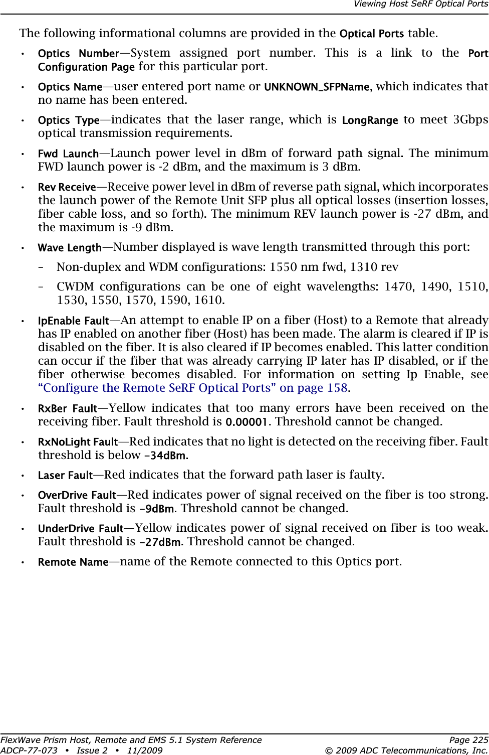 Viewing Host SeRF Optical PortsFlexWave Prism Host, Remote and EMS 5.1 System Reference Page 225ADCP-77-073 • Issue 2 • 11/2009 © 2009 ADC Telecommunications, Inc.The following informational columns are provided in the Optical Ports table.•Optics  Number—System assigned port number. This is a link to the PortConfiguration Page for this particular port.•Optics Name—user entered port name or UNKNOWN_SFPName, which indicates that no name has been entered. •Optics  Type—indicates that the laser range, which is LongRange to meet 3Gbps optical transmission requirements.•Fwd  Launch—Launch power level in dBm of forward path signal. The minimum FWD launch power is -2 dBm, and the maximum is 3 dBm.•Rev Receive—Receive power level in dBm of reverse path signal, which incorporates the launch power of the Remote Unit SFP plus all optical losses (insertion losses, fiber cable loss, and so forth). The minimum REV launch power is -27 dBm, and the maximum is -9 dBm.•Wave Length—Number displayed is wave length transmitted through this port:– Non-duplex and WDM configurations: 1550 nm fwd, 1310 rev– CWDM configurations can be one of eight wavelengths: 1470, 1490, 1510, 1530, 1550, 1570, 1590, 1610.•IpEnable Fault—An attempt to enable IP on a fiber (Host) to a Remote that already has IP enabled on another fiber (Host) has been made. The alarm is cleared if IP is disabled on the fiber. It is also cleared if IP becomes enabled. This latter condition can occur if the fiber that was already carrying IP later has IP disabled, or if the fiber otherwise becomes disabled. For information on setting Ip Enable, see “Configure the Remote SeRF Optical Ports” on page 158.•RxBer  Fault—Yellow indicates that too many errors have been received on the receiving fiber. Fault threshold is 0.00001. Threshold cannot be changed.•RxNoLight Fault—Red indicates that no light is detected on the receiving fiber. Fault threshold is below -34dBm.•Laser Fault—Red indicates that the forward path laser is faulty.•OverDrive Fault—Red indicates power of signal received on the fiber is too strong. Fault threshold is -9dBm. Threshold cannot be changed.•UnderDrive Fault—Yellow indicates power of signal received on fiber is too weak. Fault threshold is -27dBm. Threshold cannot be changed.•Remote Name—name of the Remote connected to this Optics port.