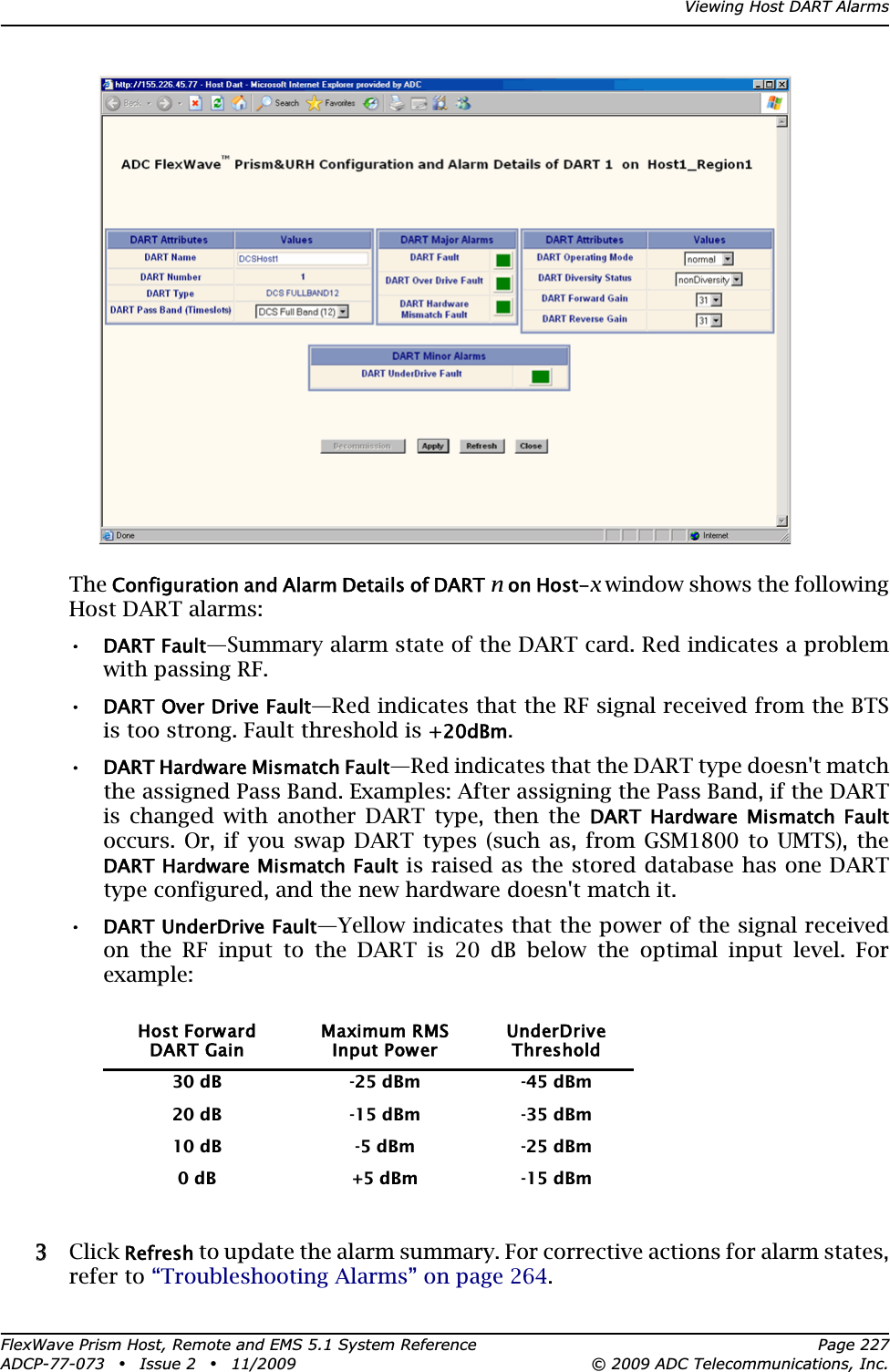 Viewing Host DART AlarmsFlexWave Prism Host, Remote and EMS 5.1 System Reference Page 227ADCP-77-073 • Issue 2 • 11/2009 © 2009 ADC Telecommunications, Inc.TheConfiguration and Alarm Details of DARTnon Host-x window shows the following Host DART alarms:•DART Fault—Summary alarm state of the DART card. Red indicates a problem with passing RF.•DART Over Drive Fault—Red indicates that the RF signal received from the BTS is too strong. Fault threshold is +20dBm.•DART Hardware Mismatch Fault—Red indicates that the DART type doesn&apos;t match the assigned Pass Band. Examples: After assigning the Pass Band, if the DART is changed with another DART type, then the DART  Hardware  Mismatch  Faultoccurs. Or, if you swap DART types (such as, from GSM1800 to UMTS), the DART Hardware Mismatch Fault is raised as the stored database has one DART type configured, and the new hardware doesn&apos;t match it.•DART UnderDrive Fault—Yellow indicates that the power of the signal received on the RF input to the DART is 20 dB below the optimal input level. For example:33 Click Refresh to update the alarm summary. For corrective actions for alarm states, refer to “Troubleshooting Alarms” on page 264.Host ForwardDART GainMaximum RMSInput PowerUnderDriveThreshold30 dB -25 dBm -45 dBm20 dB -15 dBm -35 dBm10 dB -5 dBm -25 dBm0 dB +5 dBm -15 dBm