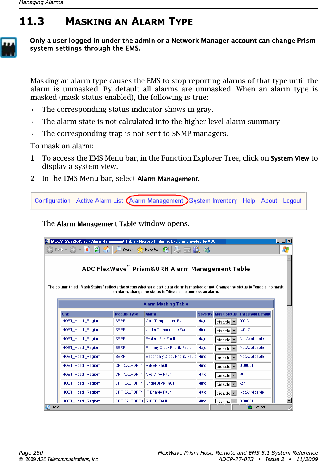 Managing AlarmsPage 260 FlexWave Prism Host, Remote and EMS 5.1 System Reference© 2009 ADC Telecommunications, Inc ADCP-77-073 • Issue 2 • 11/200911.3 MASKING AN ALARM TYPEMasking an alarm type causes the EMS to stop reporting alarms of that type until the alarm is unmasked. By default all alarms are unmasked. When an alarm type is masked (mask status enabled), the following is true:•• The corresponding status indicator shows in gray.•• The alarm state is not calculated into the higher level alarm summary •• The corresponding trap is not sent to SNMP managers.To mask an alarm:11 To access the EMS Menu bar, in the Function Explorer Tree, click on System View to display a system view.22 In the EMS Menu bar, select Alarm Management.TheAlarm Management Table window opens.Only a user logged in under the admin or a Network Manager account can change Prism system settings through the EMS.